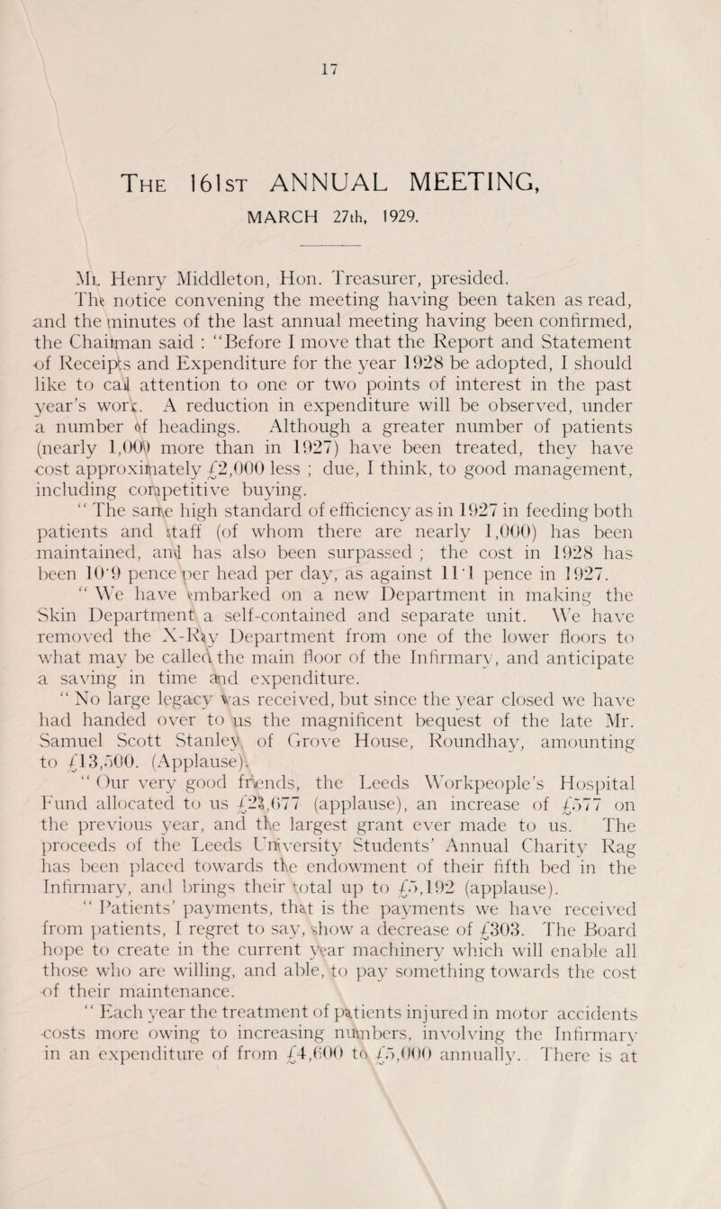 The 161st ANNUAL MEETING, MARCH 27th, 1929. Mi. Henry Middleton, Hon. Treasurer, presided. The notice convening the meeting having been taken as read, and the minutes of the last annual meeting having been confirmed, the Chaiiman said : “Before I move that the Report and Statement of Receipts and Expenditure for the year 1928 be adopted, I should like to cal attention to one or two points of interest in the past year’s wort. A reduction in expenditure will be observed, under a number of headings. Although a greater number of patients (nearly 1,009 more than in 1927) have been treated, they have cost approximately £2,000 less ; due, I think, to good management, including competitive buying. “ The same high standard of efficiency as in 1927 in feeding both patients and staff (of whom there are nearly 1,000) has been maintained, and has also been surpassed ; the cost in 1928 has been 10'9 pence per head per day, as against 11T pence in 1927. “ We have embarked on a new Department in making the Skin Department a self-contained and separate unit. We have removed the X-Ray Department from one of the lower floors to what may be called the main floor of the Infirmary, and anticipate a saving in time and expenditure. “ No large legacy Vas received, but since the year closed we have had handed over to us the magnificent bequest of the late Mr. Samuel Scott Stanley, of Grove House, Roundhay, amounting to £13,700. (Applause). “ Our very good friends, the Leeds Workpeople’s Hospital Fund allocated to us £23,077 (applause), an increase of £777 on the previous year, and the largest grant ever made to us. The proceeds of the Leeds University Students’ Annual Charity Rag has been placed towards the endowment of their fifth bed in the Infirmary, and brings their total up to £7,192 (applause). “ Patients’ payments, that is the payments we have received from patients, I regret to say, show a decrease of £303. The Board hope to create in the current year machinery which will enable all those who are willing, and able, to pay something towards the cost •of their maintenance. “ Each year the treatment of patients injured in motor accidents •costs more owing to increasing numbers, involving the Infirmary in an expenditure of from £4,600 to £7,000 annually. There is at