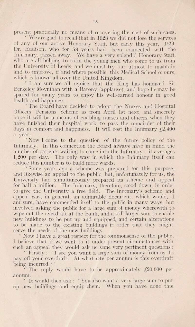 present practically no means of recovering the cost of such cases. “ We are glad to recall that in 1928 we did not lose the services of any of our active Honorary Staff, but early this year, 1029, Dr. Eddison, who for 58 years had been connected with the Infirmary, passed away. We have a very splendid Honorary Staff, who are all helping to train the young men who come to us from the University of Leeds, and we must try our utmost to maintain and to improve, if and where possible, this Medical School of ours,, which is known all over the United Kingdom. “ I am sure we all rejoice that the King has honoured Sir Berkeley Moynihan with a Barony (applause), and hope he may be spared for many years to enjoy his well-earned honour in good health and happiness. “The Board have decided to adopt the Nurses and Hospital Officers’ Pensions Scheme as from April 1st next, and sincerely hope it will be a means of enabling nurses and officers when they have finished their hospital work, to pass the remair.der of their days in comfort and happiness. It will cost the Infirmary £2,400 a year. “ Now 1 come to the question of the future policy of the Infirmary. In this connection the Board always ha^e in mind the number of patients waiting to come into the Inhrmary ; it averages 1,200 per day. The only way in which the Infirmary itself can reduce this number is to build more wards. “ Some years ago a scheme was prepared /or this purpose, and likewise an appeal to the public, but, unfortunately for us, the University had simultaneously prepared its scheme and appeal for half a million. The Inhrmary, therefore, s/ood down, in order to give the University a free held. The Infirmary’s scheme and appeal was, in general, an admirable document, which would, I am sure, have commended itself to the public in many ways, but involved asking the public for a large sum of money wherewith tu wipe out the overdraft at the Bank, and a still larger sum to enable new buildings to be put up and equipped, and certain alterations to be made to the existing buildings in order that they might serve the needs of the new buildings. “ Now I have a great respect for the commonsense of the public. I believe that if we went to it under present circumstances with such an appeal they would ask us some very pertinent questions : “ Firstly : ‘ I see you want a Urge sum of money from us, tO' pay off your overdraft. At what rate per annum is this overdraft being incurred ? 5 “ The reply would have to be approximately £20,000 per annum. “ It would then ask : ‘ You also want a very large sum to put up new buildings and equip them. When you have done this