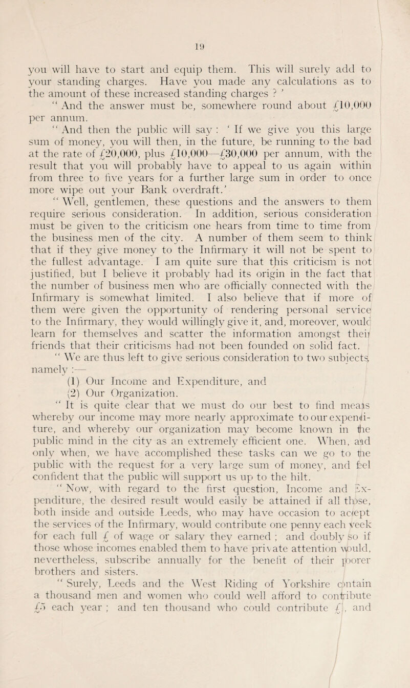 you will have to start and equip them. This will surely add to your standing charges. Have you made any calculations as to the amount of these increased standing charges ? ’ “ And the answer must be, somewhere round about /10,000 per annum. “ And then the public will say : If we give you this large sum of money, you will then, in the future, be running to the bad at the rate of £20,000, plus £10,000—£30,000 per annum, with the result that you will probably have to appeal to us again within from three to five years for a further large sum in order to once more wipe out your Bank overdraft.’ “ Well, gentlemen, these questions and the answers to them require serious consideration. In addition, serious consideration must be given to the criticism one hears from time to time from the business men of the city. A number of them seem to think that if they give money to the Infirmary it will not be spent to the fullest advantage. I am quite sure that this criticism is not justified, but I believe it probably had its origin in the fact that the number of business men who are officially connected with the Infirmary is somewhat limited. I also believe that if more of them were given the opportunity of rendering personal service to the Infirmary, they would willingly give it, and, moreover, would learn for themselves and scatter the information amongst then friends that their criticisms had not been founded on solid fact.  We are thus left to give serious consideration to two subjects, namely :— (1) Our Income and Expenditure, and (2) Our Organization. It is quite clear that we must do our best to find meals whereby our income may more nearly approximate to our expendi¬ ture, and whereby our organization may become known in the public mind in the city as an extremely efficient one. When, aid only when, we have accomplished these tasks can we go to the public with the request for a very large sum of money, and hel confident that the public will support us up to the hilt. “ Now, with regard to the first question, Income and ex¬ penditure, the desired result would easilv be attained if all those, both inside and outside Leeds, who may have occasion to accept the services of the Infirmary, would contribute one penny each veek for each full £ of wage or salary thev earned ; and doubly so if those whose incomes enabled them to have private attention would, nevertheless, subscribe annually for the benefit of their roorer brothers and sisters.  Surely, Leeds and the West Riding of Yorkshire cpntain a thousand men and women who could well afford to contribute £“> each year ; and ten thousand who could contribute £', and