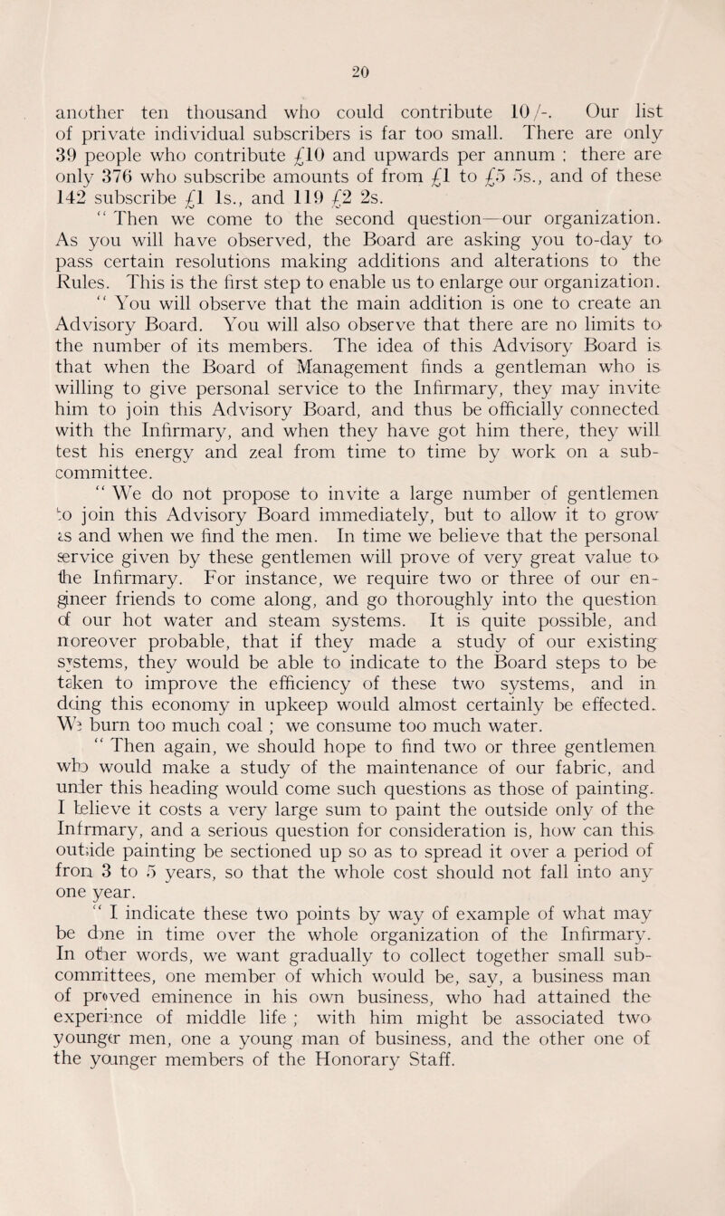 another ten thousand who could contribute 10/-. Our list of private individual subscribers is far too small. There are only 39 people who contribute £10 and upwards per annum ; there are only 376 who subscribe amounts of from £1 to £5 os., and of these 142 subscribe £1 Is., and 119 £2 2s. “ Then we come to the second question—our organization. As you will have observed, the Board are asking you to-day to pass certain resolutions making additions and alterations to the Rules. This is the first step to enable us to enlarge our organization. “ You will observe that the main addition is one to create an Advisory Board. You will also observe that there are no limits to the number of its members. The idea of this Advisory Board is. that when the Board of Management finds a gentleman who is willing to give personal service to the Infirmary, they may invite him to join this Advisory Board, and thus be officially connected with the Infirmary, and when they have got him there, they will test his energy and zeal from time to time by work on a sub¬ committee. “ We do not propose to invite a large number of gentlemen to join this Advisory Board immediately, but to allow it to grow <ls and when we find the men. In time we believe that the personal service given by these gentlemen will prove of very great value to the Infirmary. For instance, we require two or three of our en¬ gineer friends to come along, and go thoroughly into the question of our hot water and steam systems. It is quite possible, and noreover probable, that if they made a study of our existing systems, they would be able to indicate to the Board steps to be taken to improve the efficiency of these two systems, and in doing this economy in upkeep would almost certainly be effected. We burn too much coal ; we consume too much water. “ Then again, we should hope to find two or three gentlemen wlo would make a study of the maintenance of our fabric, and under this heading would come such questions as those of painting. I believe it costs a very large sum to paint the outside only of the Infrmary, and a serious question for consideration is, how can this outside painting be sectioned up so as to spread it over a period of fron 3 to 5 years, so that the whole cost should not fall into any one year. I indicate these two points by way of example of what may be d>ne in time over the whole organization of the Infirmary. In other words, we want gradually to collect together small sub¬ committees, one member of which would be, say, a business man of proved eminence in his own business, who had attained the experience of middle life ; with him might be associated two younger men, one a young man of business, and the other one of the ycunger members of the Honorary Staff.