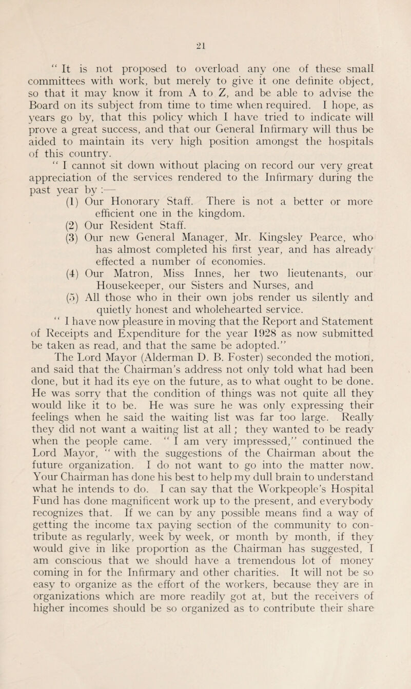“It is not proposed to overload any one of these small committees with work, but merely to give it one definite object, so that it may know it from A to Z, and be able to advise the Board on its subject from time to time when required. I hope, as years go by, that this policy which I have tried to indicate will prove a great success, and that our General Infirmary will thus be aided to maintain its very high position amongst the hospitals of this country. “ I cannot sit down without placing on record our very great appreciation of the services rendered to the Infirmary during the past year by :— (1) Our Honorary Staff. There is not a better or more efficient one in the kingdom. (2) Our Resident Staff. (3) Our new General Manager, Mr. Kingsley Pearce, who has almost completed his first year, and has already effected a number of economies. (4) Our Matron, Miss Innes, her two lieutenants, our Housekeeper, our Sisters and Nurses, and (5) All those who in their own jobs render us silently and quietly honest and wholehearted service. I have now pleasure in moving that the Report and Statement of Receipts and Expenditure for the year 1928 as now submitted be taken as read, and that the same be adopted.’’ The Lord Mayor (Alderman D. B. Foster) seconded the motion, and said that the Chairman’s address not only told what had been done, but it had its eye on the future, as to what ought to be done. He was sorry that the condition of things was not quite all they would like it to be. He was sure he was only expressing their feelings when he said the waiting list was far too large. Really they did not want a waiting list at all ; they wanted to be ready when the people came. “ I am very impresssed,” continued the Lord Mayor, “ with the suggestions of the Chairman about the future organization. I do not want to go into the matter now. Your Chairman has done his best to help my dull brain to understand what he intends to do. I can say that the Workpeople’s Hospital Fund has done magnificent work up to the present, and everybody recognizes that. If we can by any possible means find a way of getting the income tax paying section of the community to con¬ tribute as regularly, week by week, or month by month, if they would give in like proportion as the Chairman has suggested, I am conscious that we should have a tremendous lot of money coming in for the Infirmary and other charities. It will not be so easy to organize as the effort of the workers, because they are in organizations which are more readily got at, but the receivers of higher incomes should be so organized as to contribute their share
