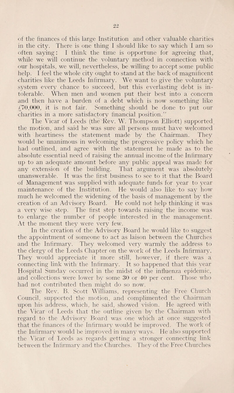 of the finances of this large Institution and other valuable charities in the city. There is one thing I should like to say which I am so often saying: I think the time is opportune for agreeing that, while we will continue the voluntary method in connection with our hospitals, we will, nevertheless, be willing to accept some public help. I feel the whole city ought to stand at the back of magnificent charities like the Leeds Infirmary. We want to give the voluntary system every chance to succeed, but this everlasting debt is in¬ tolerable. When men and women put their best into a concern and then have a burden of a debt which is now something like £70,000, it is not fair. Something should be done to put our charities in a more satisfactory financial position.” The Vicar of Leeds (the Rev. W. Thompson Elliott) supported the motion, and said he was sure ail persons must have welcomed with heartiness the statement made by the Chairman. They would be unanimous in welcoming the progressive policy which he had outlined, and agree with the statement he made as to the absolute essential need of raising the annual income of the Infirmary up to an adequate amount before any public appeal was made for any extension of the building. That argument was absolutely unanswerable. It was the first business to see to it that the Board of Management was supplied with adequate funds for year to year maintenance of the Institution. He would also like to say how much he welcomed the widening of the basis of management by the creation of an Advisory Board. He could not help thinking it was a very wise step. The first step towards raising the income was to enlarge the number of people interested in the management. At the moment they were very few. In the creation of the Advisory Board he would like to suggest the appointment of someone to act as laison between the Churches and the Infirmary. They welcomed very warmly the address to the clergy of the Leeds Chapter on the work of the Leeds Infirmary. They would appreciate it more still, however, if there wTas a connecting link with the Infirmary. It so happened that this year Hospital Sunday occurred in the midst of the influenza epidemic, and collections were lower by some 30 or 40 per cent. Those who had not contributed then might do so now. The Rev. B. Scott Williams, representing the Free Church Council, supported the motion, and complimented the Chairman upon his address, which, he said, showed vision. He agreed with the Vicar of Leeds that the outline given by the Chairman with regard to the Advisory Board was one which at once suggested that the finances of the Infirmary would be improved. The work of the Infirmary would be improved in many ways. He also supported the Vicar of Leeds as regards getting a stronger connecting link between the Infirmarv and the Churches. They of the Free Churches