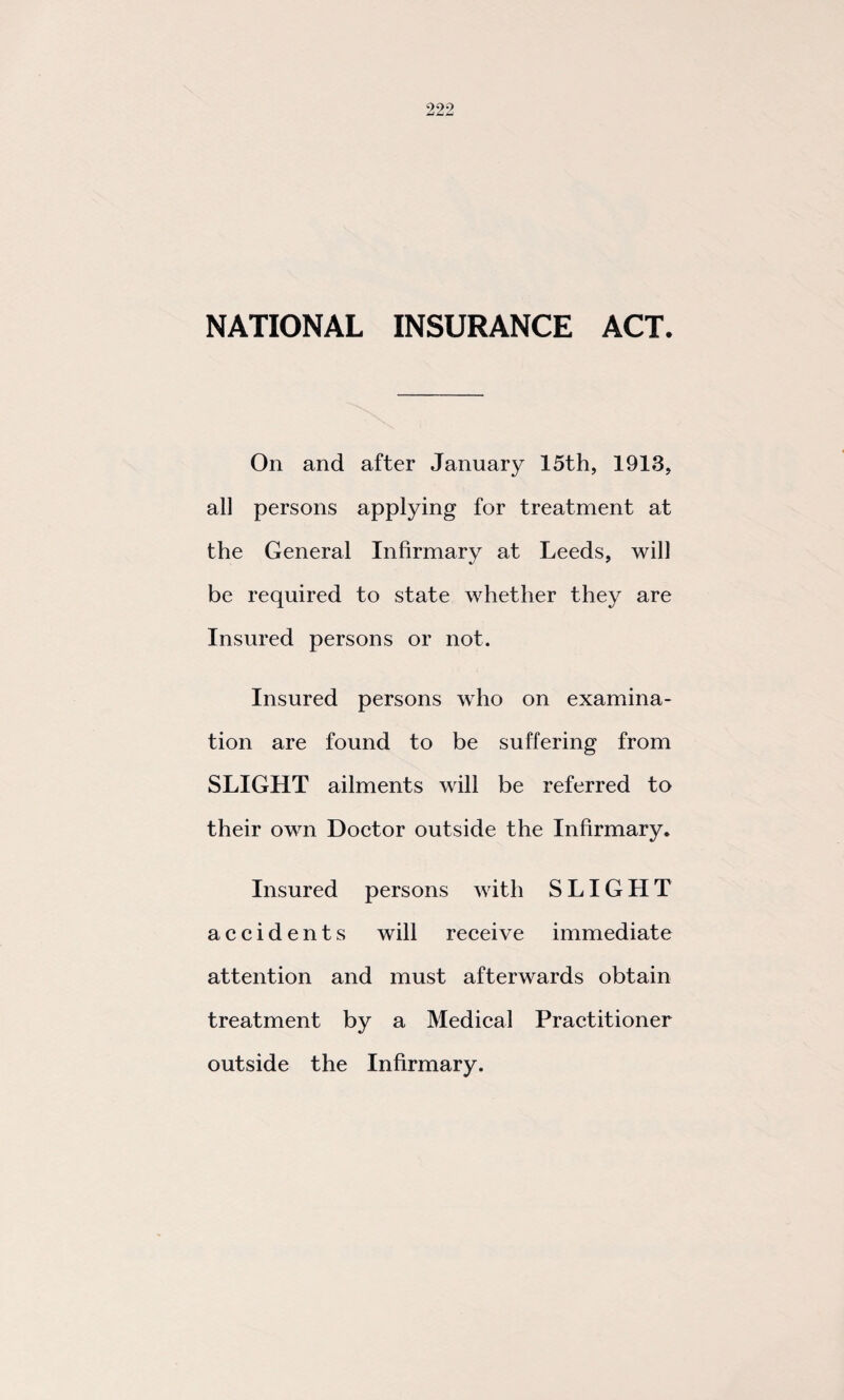 NATIONAL INSURANCE ACT. On and after January 15th, 1913, all persons applying for treatment at the General Infirmary at Leeds, will be required to state whether they are Insured persons or not. Insured persons who on examina¬ tion are found to be suffering from SLIGHT ailments will be referred to their own Doctor outside the Infirmary. Insured persons with SLIGHT accidents will receive immediate attention and must afterwards obtain treatment by a Medical Practitioner outside the Infirmary.