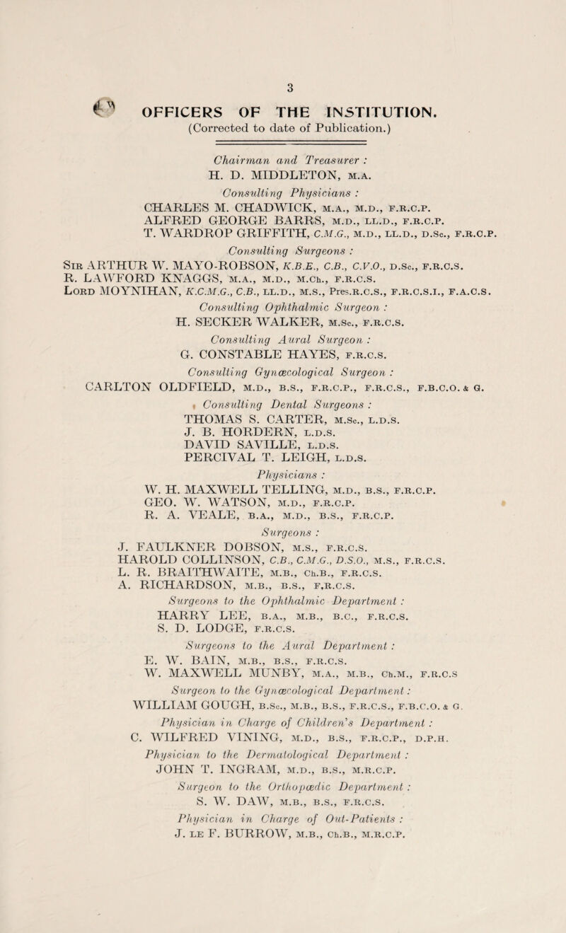 OFFICERS OF THE INSTITUTION (Corrected to date of Publication.) Chairman and Treasurer : H. D. MIDDLETON, m.a. Consulting Physicians : CHARLES M. CHADWICK, m.a., m.d., f.r.c.p. ALFRED GEORGE BARRS, m.d., ll.d., f.r.c.p. T. WARDROP GRIFFITH, C.M.G., m.d., ll.d., d.Sc., f.r.c.p. Consulting Surgeons : Sir ARTHUR W. MAYO-ROBSON, K.B.E., C.B., C.V.O., d.Sc., f.r.c.s. R. LAWFORD KNAGGS, m.a., m.d., M.Ch., f.r.c.s. Lord MOYNIHAN, K.C.M.G., C.B., LL.D., M.S., Pres.R.C.S., F.R.C.S.I., F.A.C.S. Consulting Ophthalmic Surgeon : H. SECKER WALKER, m.Sc., f.r.c.s. Consulting Aural Surgeon : G. CONSTABLE HAYES, f.r.c.s. Consulting Gynaecological Surgeon : CARLTON OLDFIELD, m.d., b.s., f.r.c.p., f.r.c.s., f.b.c.o. & g. f Consulting Dental Surgeons : THOMAS S. CARTER, m.Sc., l.d.s. J. B. HORDERN, l.d.s. DAVID SAVILLE, l.d.s. PERCIVAL T. LEIGH, l.d.s. Physicians : W. H. MAXWELL TELLING, m.d., b.s., f.r.c.p. GEO. W. WATSON, m.d., f.r.c.p. R. A. VEALE, B.A., M.D., B.S., f.r.c.p. Surgeons : J. FAULKNER DOBSON, m.s., f.r.c.s. HAROLD COLLINSON, C.B., C.M.G., D.s.o., m.s., f.r.c.s. L. R. BRAITHWAITE, m.b., Ch.B., f.r.c.s. A. RICHARDSON, m.b., b.s., f,r.c.s. Surgeons to the Ophthalmic Department : HARRY LEE, b.a., m.b., b.c., f.r.c.s. S. D. LODGE, f.r.c.s. Surgeons to the Aural Department : E. W. BAIN, M.B., B.S., F.R.C.S. W. MAXWELL MUNBY, m.a., m.b., Ch.M., f.r.c.s Surgeon to the Gynaecological Department: WILLIAM GOUGH, b.So., m.b., b.s., f.r.c.s., f.b.c.o. & g. Physician in Charge of Children’s Department : C. WILFRED VINING, m.d., b.s., f.r.c.p., d.p.h. Physician to the Dermatological Department : JOHN T. INGRAM, m.d., b.s., m.r.c.p. Surgeon to the Orthopaedic Department : S. W. DAW, M.B., B.S., F.R.C.S. Physician in Charge of Out-Patients : J. LE F. BURROW, M.B., Ch.B., M.R.C.P.