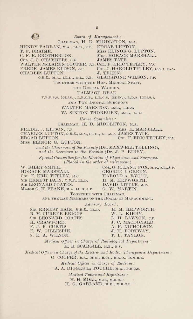 ™ Board of Management : Chairman, H. D. MIDDLETON, m.a. HENRY BARRAN, m.a., ll.b., j.p. EDGAR LUPTON. T. F. BRAIME. Miss ELINOR G. LUPTON. C. F. R. BROTHERTON. Mrs. HORACE MARSHALL. Col. J. C. CHAMBERS, C.B. JAMES TATE. WALTER McLAREN COUPER, j.p. Col. F. ERIC TETLEY, M.c. FREDK. JAMES KITSON, j.p. Col. C. HAROLD TETLEY, D.S.O.. m.a. CHARLES LUPTON, J. TREEN. O.B.E., M.A., LL.D., D.L., j.p. GLADSTONE WILSON, j.p. Together with the Hon. Medical Staff, the Dental Warden, TALMAGE READ, F.R.F.P.S. (GLAS.), L.R.C.P., L.R.C.S. (EDIN.), L.D.S. (gLAS.). and Two Dental Surgeons WALTER MARSTON, m.Sc, l.d.s. W. SINTON THORBURN, m.Sc, l.d.s. House Committee : Chairman, H. D. MIDDLETON, m.a. FREDK. J. KITSON, j.p. Mrs. H. MARSHALL. CHARLES LUPTON, O.B.E., m.a., ll.d.,d.l.,j.p. JAMES TATE. EDGAR LUPTON. Col. F. ERIC TETLEY, M.C. Miss ELINOR G. LUPTON. And the Chairman of the Faculty (Dr. MAXWELL TELLING), and the Secretary to the Faculty (Dr. J. P. BIBBY). Special Committee for the Election of Physicians and Surgeons. (Placed in the order of retirement.) W. RILEY-SMITH. HORACE MARSHALL. Col. F. ERIC TETLEY, M.C. Sir ERNEST BAIN, K.B.E., ll.d. Sir LEONARD COATES. Major G. H. PEAKE, m.a.,ll.b.,j.p Col. G. R. LANE-FOX, m.p.,d.l.,j.p. GEORGE J. GREEN. HAROLD A. RYOTT. H. M. HEPWORTH. DAVID LITTLE, j.p. G. W. MARTIN. Together with Chairman, and the Lay Members of the Board of Management. Advisory Sir ERNEST BAIN, K.B.E., ll.d. R. M. CURRER BRIGGS. Sir LEONARD COATES. H. CRAWFORD. F. J. F. CURTIS. F. W. GILLESPIE. S. E. A. WILSON. Board : H. M. HEPWORTH. W. L. KIRBY. L. H. LAWSON, j.p. J. C. MACDONALD. A. P. NICHOLSON. J. H. PORTWAY. T. L. TAYLOR. Medical Officer in Charge of Radiological Department : H. B. SCARGILL, m.b., b.s. Medical Officer in Charge of the Electro- and Radio- Therapeutic Department : G. COOPER, B.A., M.D., B.Ch., B.A.O., D.M.R.E. Medical Officer in charge of Radium : A. A. DIGGES la TOUCHE, m.a., f.r.c.s. Medical Tutors and Registrars : H. H. MOLL, m.d., m.r.c.p. H. G. GARLAND, m.d., m.r.c.p.