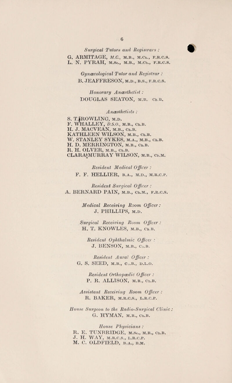 Surgical Tutors and Regisirars : G. ARMITAGE, M.C., m.b., M.Ch., f.r.c.s. L. N. PYRAH, M.Sc., M.B., M.Ch., F.R.C.S. Gynaecological Tutor and Registrar : B. JEAFFRESON, m.d., b.s., f.r.c.s. Honorary Anaesthetist : DOUGLAS SEATON, m.b. Ch.B. Anaesthetists : S. T.gROWLING, m.d. F. WHALLEY, D.s.o., m.b., Ch.B. H. J. MACYEAN, m.b., Ch.B. KATHLEEN WILSON, m.b., Ch.B. W. STANLEY SYKES, m.a., m.b., Ch.B. H. D. MERRINGTON, m.b., Ch.B. R. H. OLVER, m.b., Ch.B. CLARA|MURRAY WILSON, m.b., Cb.M. Resident Medical Officer : F. F. HELLIER, b.a., m.d., m.r.c.p. Resident Surgical Officer : A. BERNARD PAIN, m.b., Ch.M., f.r.c.s. Medical Receiving Room Officer : J. PHILLIPS, m.d. Surgical Receiving Room Officer : H. T. KNOWLES, m.b., ch.b. Resident Ophthalmic Officer : J. BENSON, m.b., Ch.B. Resident Aural Officer: G. S. SEED, M.B., Ci.B., D.L.O. Resident Orthopaedic Officer : P. R. ALLISON, m.b., Ch.B. Assistant Receiving Room 0fficer : R. BAKER, m.r.c.s., l.r.c.p. House Surgeon to the Radio-Surgical Clinic G. HYMAN, m.b., Ch.B. House Physicians : R. E. TUNBRIDGE, m.sc., m.b., Ch.B. J. H. WAY, M.R.C.S., L.R.C.P. M. C. OLDFIELD, b.a., b.m.