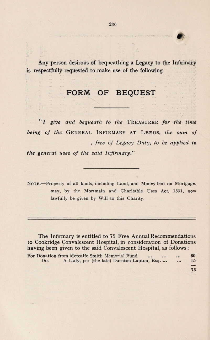 Any person desirous of bequeathing a Legacy to the Infirmary is respectfully requested to make use of the following r, , ■ . i / FORM OF BEQUEST \ I give and bequeath to the Treasurer for the time being of the General Infirmary at Leeds, the sum of , free of Legacy Duty, to be applied to the general uses of the said Infirmary.” Note.—Property of all kinds, including Land, and Money lent on Mortgage. may, by the Mortmain and Charitable Uses Act, 1891, now lawfully be given by Will to this Charity. The Infirmary is entitled to 75 Free Annual Recommendations to Cookridge Convalescent Hospital, in consideration of Donations having been given to the said Convalescent Hospital, as follows: For Donation from Metcalfe Smith Memorial Fund ... ... ... 60 Do. A Lady, per (the late) Darnton Lupton, Esq. ... ... 15 75