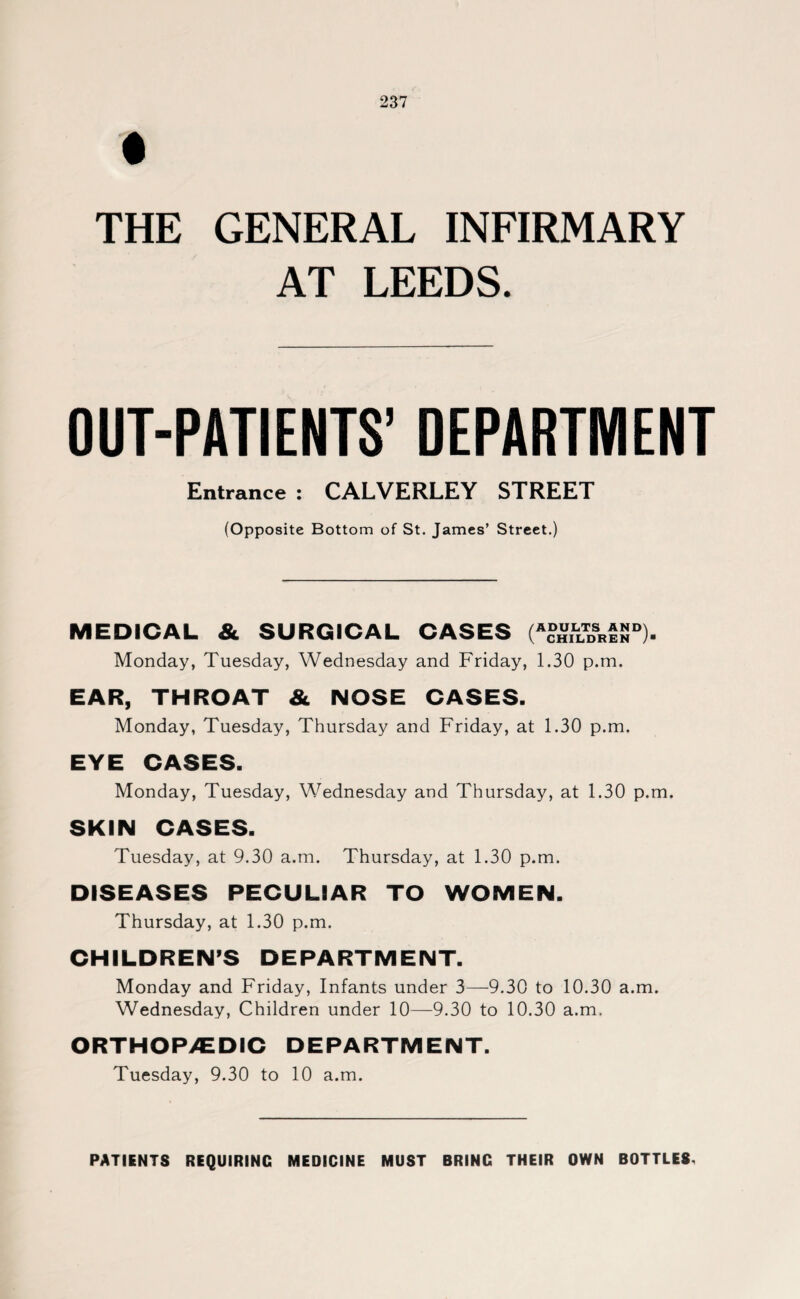 THE GENERAL INFIRMARY AT LEEDS. OUT-PATIENTS’ DEPARTMENT Entrance : CALVERLEY STREET (Opposite Bottom of St. James’ Street.) MEDICAL & SURGICAL CASES (A?5iLLTDsRtSD). Monday, Tuesday, Wednesday and Friday, 1.30 p.m. EAR, THROAT & NOSE CASES. Monday, Tuesday, Thursday and Friday, at 1.30 p.m. EYE CASES. Monday, Tuesday, Wednesday and Thursday, at 1.30 p.m. SKIN CASES. Tuesday, at 9.30 a.m. Thursday, at 1.30 p.m. DISEASES PECULIAR TO WOMEN. Thursday, at 1.30 p.m. CHILDREN’S DEPARTMENT. Monday and Friday, Infants under 3—9.30 to 10.30 a.m. Wednesday, Children under 10—9.30 to 10.30 a.m. ORTHOP/EDIC DEPARTMENT. Tuesday, 9.30 to 10 a.m. PATIENTS REQUIRING MEDICINE MUST BRING THEIR OWN BOTTLES,