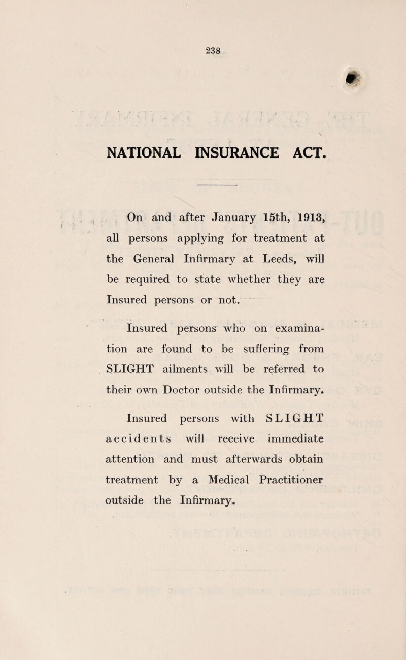 NATIONAL INSURANCE ACT. On and after January 15th, 1913, all persons applying for treatment at the General Infirmary at Leeds, will be required to state whether they are Insured persons or not. Insured persons who on examina¬ tion are found to be suffering from SLIGHT ailments will be referred to their own Doctor outside the Infirmary. Insured persons with SLIGHT accidents will receive immediate attention and must afterwards obtain treatment by a Medical Practitioner outside the Infirmary.