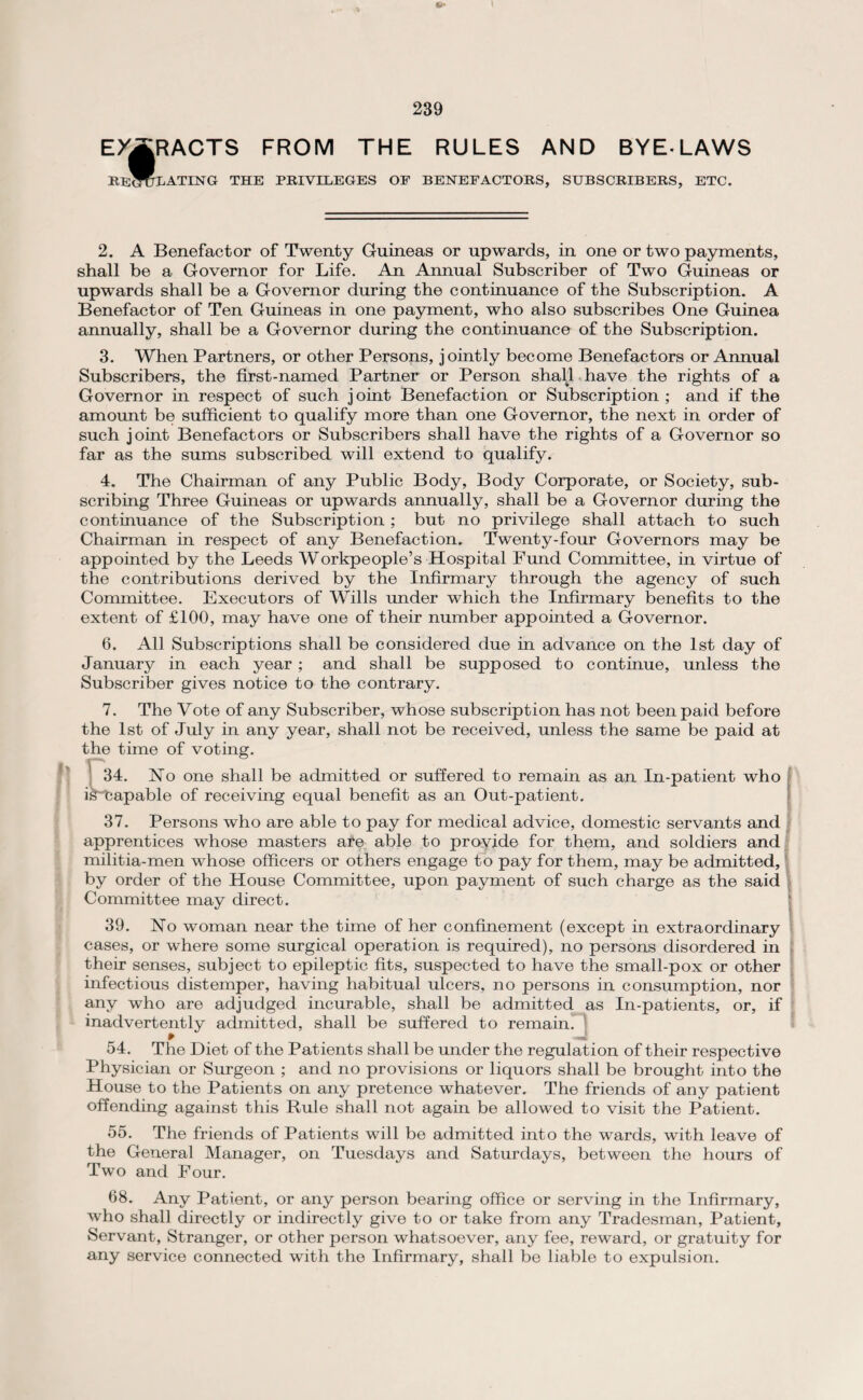 EXTRACTS FROM THE RULES AND BYELAWS RECTOLATING THE PRIVILEGES OF BENEFACTORS, SUBSCRIBERS, ETC. 2. A Benefactor of Twenty Guineas or upwards, in one or two payments, shall be a Governor for Life. An Annual Subscriber of Two Guineas or upwards shall be a Governor during the continuance of the Subscription. A Benefactor of Ten Guineas in one payment, who also subscribes One Guinea annually, shall be a Governor during the continuance of the Subscription. 3. When Partners, or other Persons, jointly become Benefactors or Annual Subscribers, the first-named Partner or Person shall have the rights of a Governor in respect of such joint Benefaction or Subscription ; and if the amount be sufficient to qualify more than one Governor, the next in order of such joint Benefactors or Subscribers shall have the rights of a Governor so far as the sums subscribed will extend to qualify. 4. The Chairman of any Public Body, Body Corporate, or Society, sub¬ scribing Three Guineas or upwards annually, shall be a Governor during the continuance of the Subscription ; but no privilege shall attach to such Chairman in respect of any Benefaction. Twenty-four Governors may be appointed by the Leeds Workpeople’s Hospital Fund Committee, in virtue of the contributions derived by the Infirmary through the agency of such Committee. Executors of Wills under which the Infirmary benefits to the extent of £100, may have one of their number appointed a Governor. 6. All Subscriptions shall be considered due in advance on the 1st day of January in each year ; and shall be supposed to continue, unless the Subscriber gives notice to the contrary. 7. The Vote of any Subscriber, whose subscription has not been paid before the 1st of July in any year, shall not be received, unless the same be paid at the time of voting. 34. No one shall be admitted or suffered to remain as an In-patient who is~tapable of receiving equal benefit as an Out-patient. 37. Persons who are able to pay for medical advice, domestic servants and apprentices whose masters aie able to provide for them, and soldiers and militia-men whose officers or others engage to pay for them, may be admitted, by order of the House Committee, upon payment of such charge as the said Committee may direct. 39. No woman near the time of her confinement (except in extraordinary cases, or where some surgical operation is required), no persons disordered in their senses, subject to epileptic fits, suspected to have the small-pox or other infectious distemper, having habitual ulcers, no persons in consumption, nor any who are adjudged incurable, shall be admitted as In-patients, or, if inadvertently admitted, shall be suffered to remain. 54. The Diet of the Patients shall be under the regulation of their respective Physician or Surgeon ; and no provisions or liquors shall be brought into the House to the Patients on any pretence whatever. The friends of any patient offending against this Rule shall not again be allowed to visit the Patient. 55. The friends of Patients will be admitted into the wards, with leave of the General Manager, on Tuesdays and Saturdays, between the hours of Two and Four. 68. Any Patient, or any person bearing office or serving in the Infirmary, who shall directly or indirectly give to or take from any Tradesman, Patient, Servant, Stranger, or other person whatsoever, any fee, reward, or gratuity for any service connected with the Infirmary, shall be liable to expulsion.