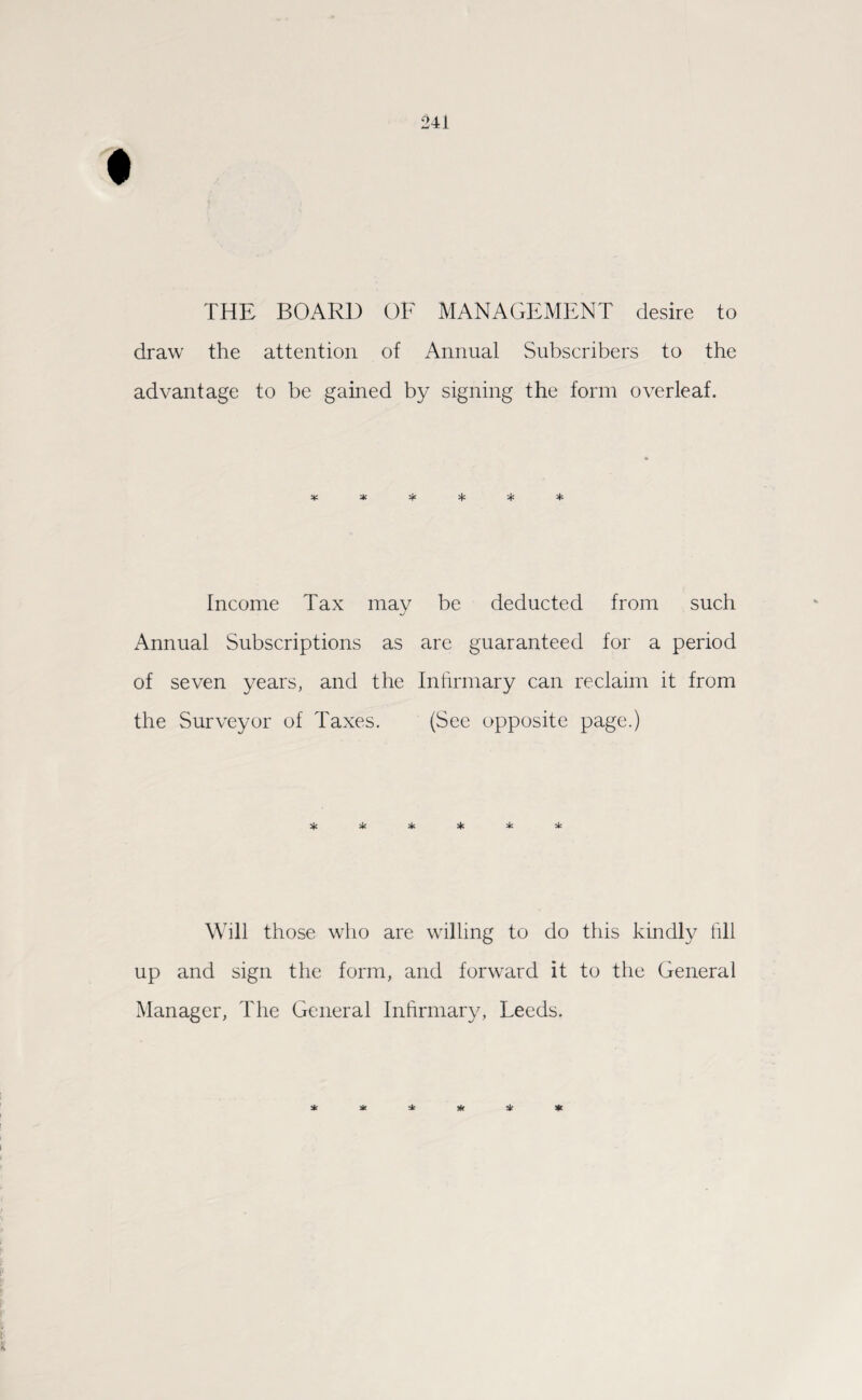 THE BOARD OF MANAGEMENT desire to draw the attention of Annual Subscribers to the advantage to be gained by signing the form overleaf. * * % % % * Income Tax may be deducted from such Annual Subscriptions as are guaranteed for a period of seven years, and the Infirmary can reclaim it from the Surveyor of Taxes. (See opposite page.) * & 2fc * 5k Will those who are willing to do this kindly fill up and sign the form, and forward it to the General Manager, The General Infirmary, Leeds.