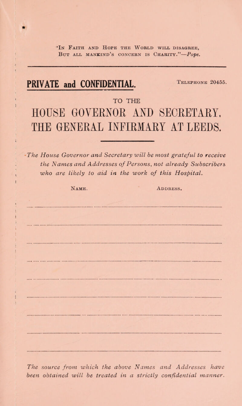 * “In Faith and Hope the World will disagree, But all mankind’s concern is Charity.”—Pope. PRIVATE and CONFIDENTIAL. Telephone 20455. TO THE HOUSE GOVERNOR AND SECRETARY. THE GENERAL INFIRMARY AT LEEDS. •The House Governor and Secretary will he most grateful to receive the Names and Addresses of Persons, not already Subscribers who are likely to aid in the work of this Hospital. Name. Address. The source from which the above Names and Addresses have been obtained will be treated in a strictly confidential manner.