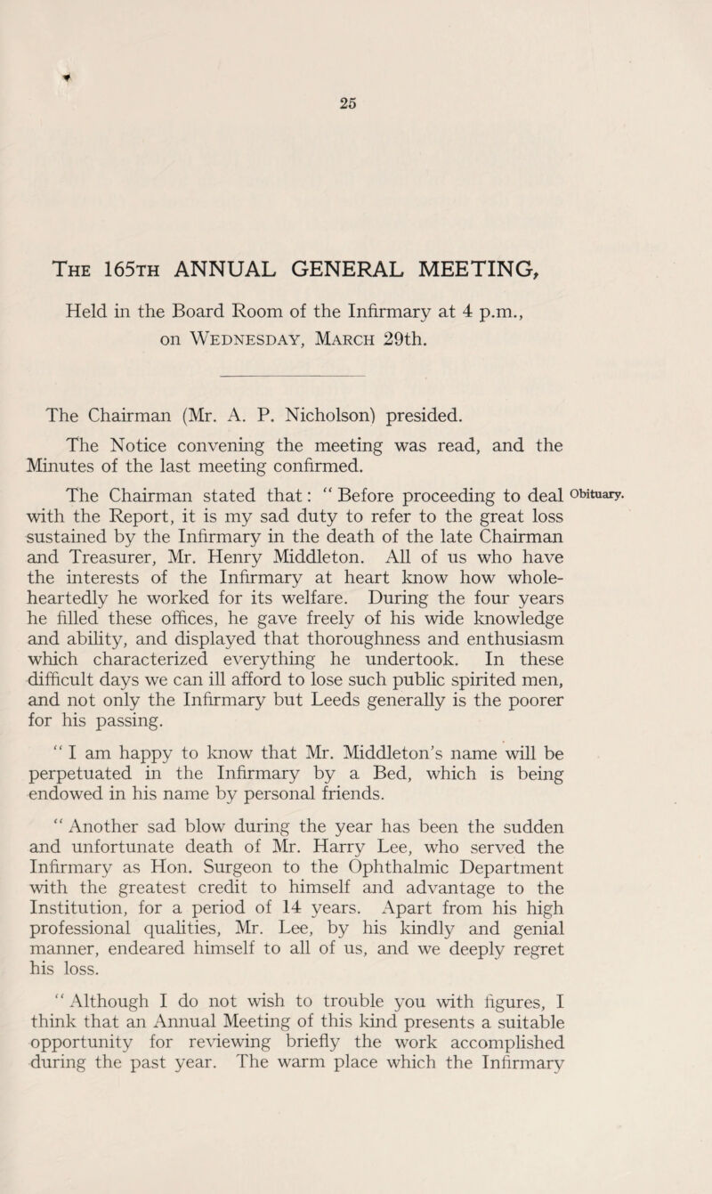 The 165th ANNUAL GENERAL MEETING, Held in the Board Room of the Infirmary at 4 p.m., on Wednesday, March 29th. The Chairman (Mr. A. P. Nicholson) presided. The Notice convening the meeting was read, and the Minutes of the last meeting confirmed. The Chairman stated that: “ Before proceeding to deal obituary, with the Report, it is my sad duty to refer to the great loss sustained by the Infirmary in the death of the late Chairman and Treasurer, Mr. Henry Middleton. All of us who have the interests of the Infirmary at heart know how whole¬ heartedly he worked for its welfare. During the four years he filled these offices, he gave freely of his wide knowledge and ability, and displayed that thoroughness and enthusiasm which characterized everything he undertook. In these difficult days we can ill afford to lose such public spirited men, and not only the Infirmary but Leeds generally is the poorer for his passing. “ I am happy to know that Mr. Middleton’s name will be perpetuated in the Infirmary by a Bed, which is being endowed in his name by personal friends. “ Another sad blow during the year has been the sudden and unfortunate death of Mr. Harry Lee, who served the Infirmary as Hon. Surgeon to the Ophthalmic Department with the greatest credit to himself and advantage to the Institution, for a period of 14 years. Apart from his high professional qualities, Mr. Lee, by his kindly and genial manner, endeared himself to all of us, and we deeply regret his loss. “ Although I do not wish to trouble you with figures, I think that an Annual Meeting of this kind presents a suitable opportunity for reviewing briefly the work accomplished during the past year. The warm place which the Infirmary