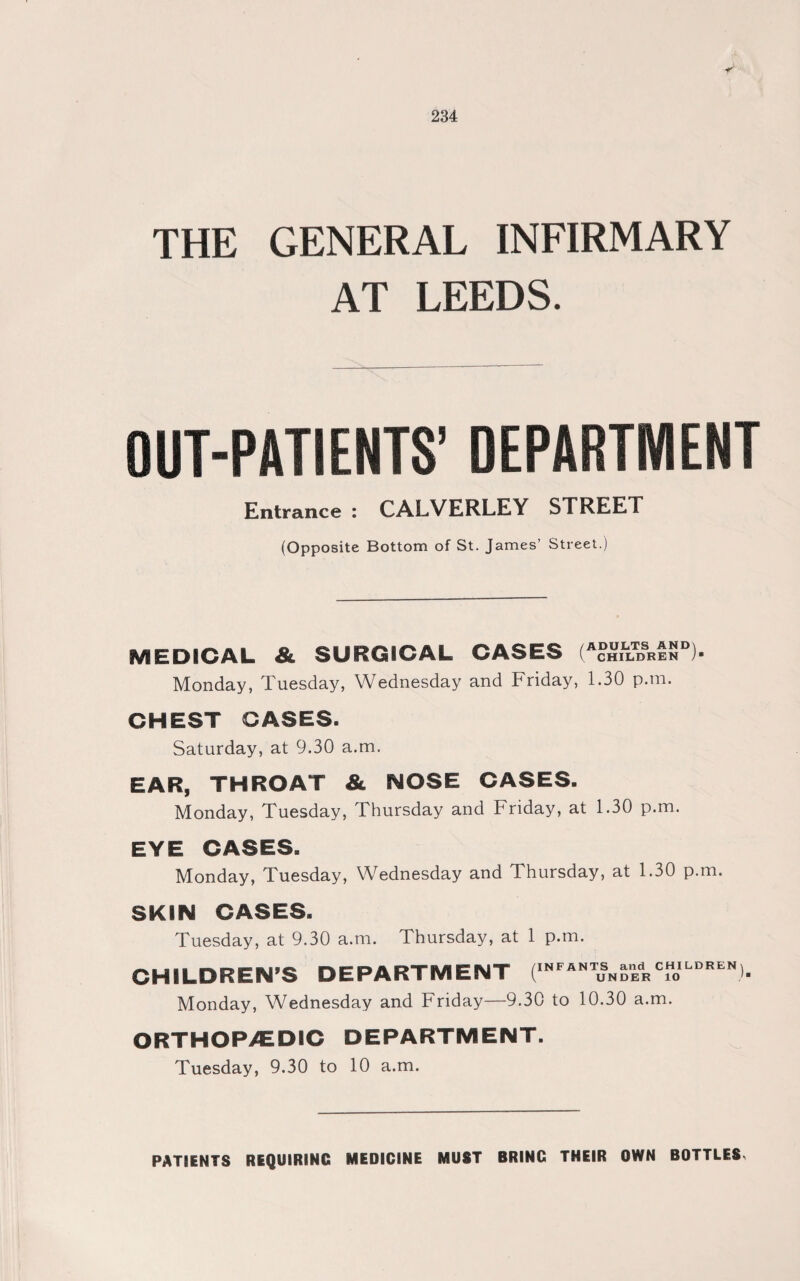 THE GENERAL INFIRMARY AT LEEDS. OUT-PATIENTS’ DEPARTMENT Entrance : CALVERLEY STREET (Opposite Bottom of St. James’ Street.) MEDICAL & SURGICAL CASES (AcHn?m*EN )• Monday, Tuesday, Wednesday and Friday, 1.30 p.tn. CHEST GASES. Saturday, at 9.30 a.m. EAR, THROAT & NOSE CASES. Monday, Tuesday, Thursday and Friday, at 1.30 p.m. EYE CASES. Monday, Tuesday, Wednesday and Thursday, at 1.30 p.m. SKIN CASES. Tuesday, at 9.30 a.m. Thursday, at 1 p.m. CHILDREN’S DEPARTMENT (INFANTuSN^dHCfoILDREN Monday, Wednesday and Friday—9.30 to 10.30 a.m. ORTHOP/EDIC DEPARTMENT. Tuesday, 9.30 to 10 a.m. PATIENTS REQUIRING MEDICINE MUST BRING THEIR OWN BOTTLES,