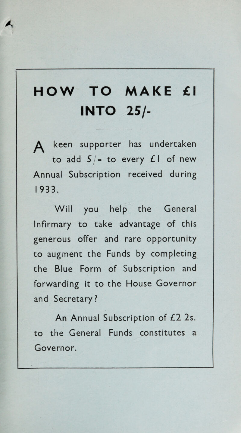 HOW TO MAKE £1 INTO 25/- ^ keen supporter has undertaken to add 5/- to every £1 of new Annual Subscription received during 1933. Will you help the General Infirmary to take advantage of this generous offer and rare opportunity to augment the Funds by completing the Blue Form of Subscription and forwarding it to the House Governor and Secretary? An Annual Subscription of £2 2s. to the General Funds constitutes a Governor.