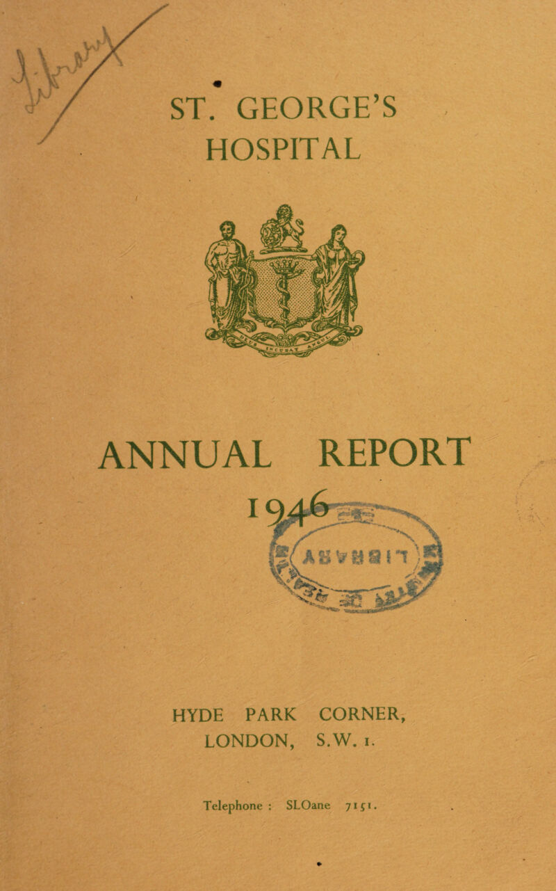 I ST. GEORGE’S HOSPITAL ANNUAL REPORT HYDE PARK CORNER, LONDON, S.W. i. Telephone : SLOane 71^1.