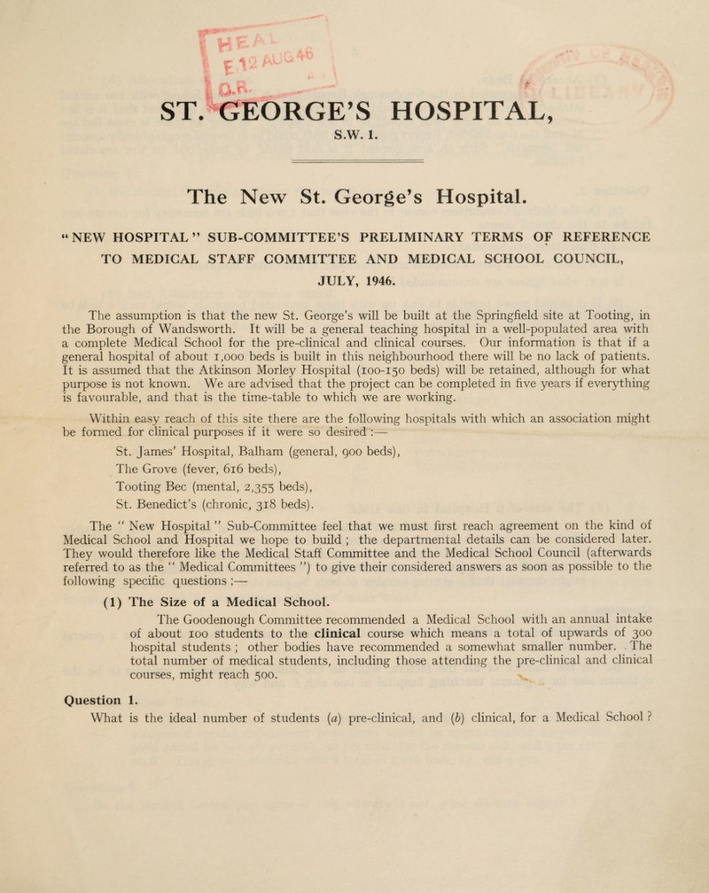 ST. GEORGE’S HOSPITAL, S.W. 1. The New St. George’s Hospital. “NEW HOSPITAL” SUB-COMMITTEE’S PRELIMINARY TERMS OF REFERENCE TO MEDICAL STAFF COMMITTEE AND MEDICAL SCHOOL COUNCIL, JULY, 1946. The assumption is that the new St. George’s will be built at the Springfield site at Tooting, in the Borough of Wandsworth. It will be a general teaching hospital in a well-populated area with a complete Medical School for the pre-clinical and clinical courses. Our information is that if a general hospital of about 1,000 beds is built in this neighbourhood there will be no lack of patients. It is assumed that the Atkinson Morley Hospital (100-150 beds) will be retained, although for what purpose is not known. We are advised that the project can be completed in five years if everything is favourable, and that is the time-table to which we are working. Within easy reach of this site there are the following hospitals with which an association might be formed for clinical purposes if it were so desired :— St. James’ Hospital, Balham (general, 900 beds), The Grove (fever, 616 beds), Tooting Bee (mental, 2,355 beds), St. Benedict’s (chronic, 318 beds). The “ New Hospital ” Sub-Committee feel that we must first reach agreement on the kind of Medical School and Hospital we hope to build ; the departmental details can be considered later. They would therefore like the Medical Staff Committee and the Medical School Council (afterwards referred to as the “ Medical Committees ”) to give their considered answers as soon as possible to the following specific questions :— (1) The Size of a Medical School. The Goodenough Committee recommended a Medical School with an annual intake of about 100 students to the clinical course which means a total of upwards of 300 hospital students ; other bodies have recommended a somewhat smaller number. The total number of medical students, including those attending the pre-clinical and clinical courses, might reach 500. 'v Question 1. What is the ideal number of students (a) pre-clinical, and (b) clinical, for a Medical School ?
