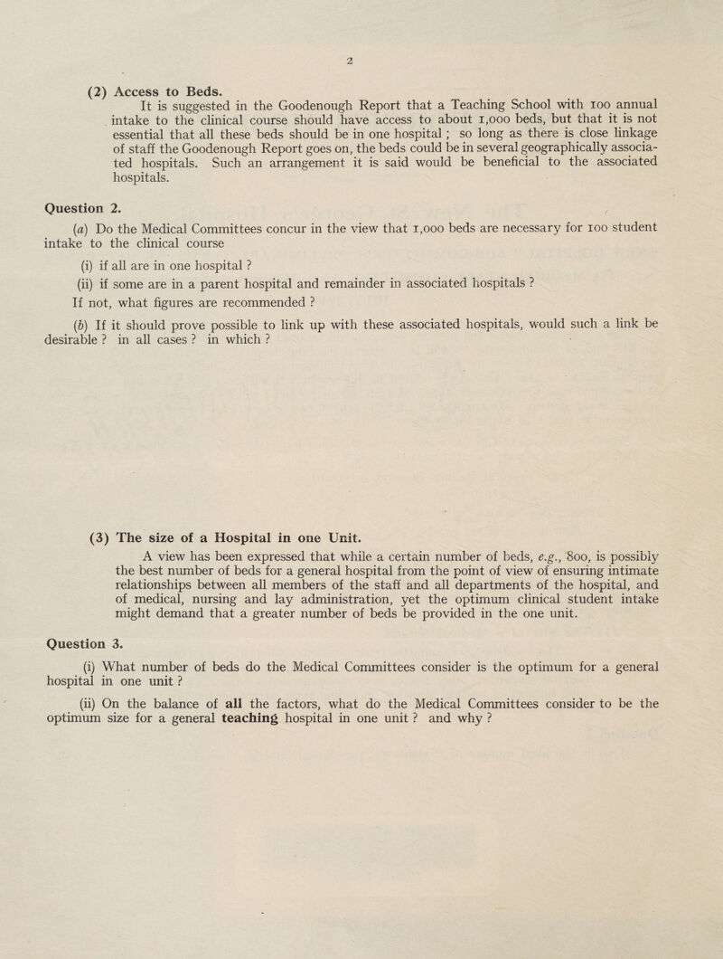 (2) Access to Beds. It is suggested in the Goodenough Report that a Teaching School with ioo annual intake to the clinical course should have access to about 1,000 beds, but that it is not essential that all these beds should be in one hospital; so long as there is close linkage of staff the Goodenough Report goes on, the beds could be in several geographically associa¬ ted hospitals. Such an arrangement it is said would be beneficial to the associated hospitals. Question 2. , (a) Do the Medical Committees concur in the view that i,ooo beds are necessary for ioo student intake to the clinical course (i) if all are in one hospital ? (ii) if some are in a parent hospital and remainder in associated hospitals ? If not, what figures are recommended ? (b) If it should prove possible to link up with these associated hospitals, would such a link be desirable ? in all cases ? in which ? (3) The size of a Hospital in one Unit. A view has been expressed that while a certain number of beds, e.g., 8oo, is possibly the best number of beds for a general hospital from the point of view of ensuring intimate relationships between all members of the staff and all departments of the hospital, and of medical, nursing and lay administration, yet the optimum clinical student intake might demand that a greater number of beds be provided in the one unit. Question 3. (i) What number of beds do the Medical Committees consider is the optimum for a general hospital in one unit ? (ii) On the balance of all the factors, what do the Medical Committees consider to be the optimum size for a general teaching hospital in one unit ? and why ?