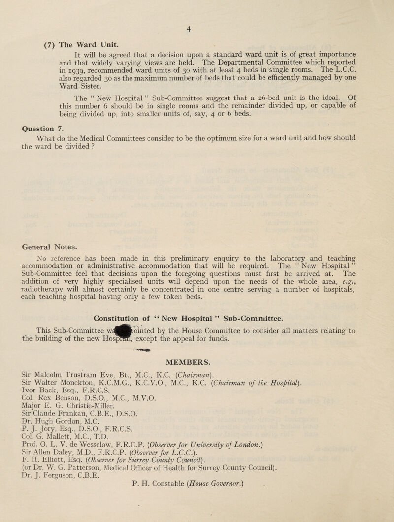 (7) The Ward Unit. It will be agreed that a decision upon a standard ward unit is of great importance and that widely varying views are held. The Departmental Committee which reported in 1939, recommended ward units of 30 with at least 4 beds in single rooms. The L.C.C. also regarded 30 as the maximum number of beds that could be efficiently managed by one Ward Sister. The “ New Hospital ’’ Sub-Committee suggest that a 26-bed unit is the ideal. Of this number 6 should be in single rooms and the remainder divided up, or capable of being divided up, into smaller units of, say, 4 or 6 beds. Question 7. What do the Medical Committees consider to be the optimum size for a ward unit and how should the ward be divided ? General Notes. No reference has been made in this preliminary enquiry to the laboratory and teaching accommodation or administrative accommodation that will be required. The “ New Hospital ” Sub-Committee feel that decisions upon the foregoing questions must first be arrived at. The addition of very highly specialised units will depend upon the needs of the whole area, e.g,t radiotherapy will almost certainly be concentrated in one centre serving a number of hospitals, each teaching hospital having only a few token beds. Constitution of “New Hospital” Sub-Committee. This Sub-Committee w^^fcbointed by the House Committee to consider all matters relating to the building of the new Hospmfl, except the appeal for funds. MEMBERS. Sir Malcolm Trustram Eve, Bt., M.C., K.C. [Chairman). Sir Walter Monckton, K.C.M.G., K.C.V.O., M.C., K.C. (Chairman of the Hospital). Ivor Back, Esq., F.R.C.S. Col. Rex Benson, D.S.O., M.C., M.V.O. Major E. G. Christie-Miller. Sir Claude Frankau, C.B.E., D.S.O. Dr. Hugh Gordon, M.C. P. J. Jory, Esq., D.S.O., F.R.C.S. Col. G. Mallett, M.C., T.D. Prof. O. L. V. de Wesselow, F.R.C.P. (Observer for University of London.) Sir Allen Daley, M.D., F.R.C.P. (Observer for L.C.C.). F. H. Elliott, Esq. (Observer for Surrey County Council). (or Dr. W. G. Patterson, Medical Officer of Health for Surrey County Council). Dr. J. Ferguson, C.B.E. P. H. Constable (House Governor.)