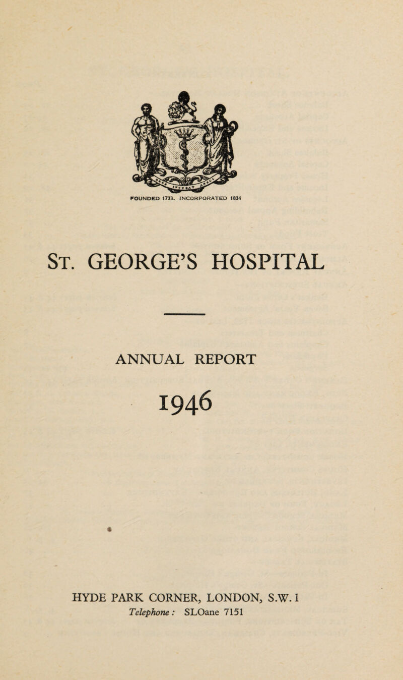 FOUNDED 1733. INCORPORATED 1834 St. GEORGE’S HOSPITAL ANNUAL REPORT 1946 HYDE PARK CORNER, LONDON, S.W. 1 Telephone: SLOane 7151