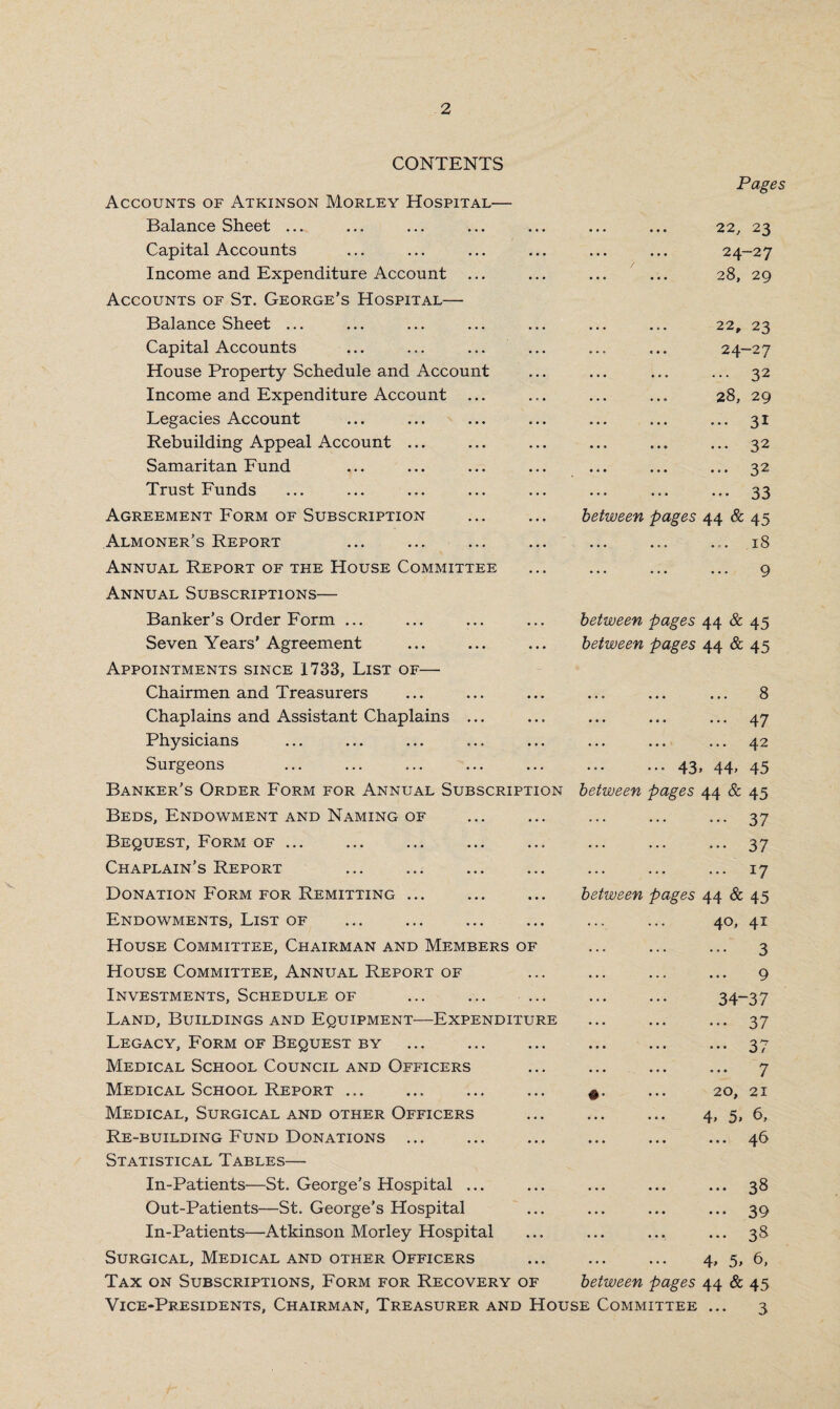 v CONTENTS Accounts of Atkinson Morley Hospital— Balance Sheet ... Capital Accounts Income and Expenditure Account Accounts of St. George’s Hospital— Balance Sheet ... Capital Accounts House Property Schedule and Account Income and Expenditure Account ... Legacies Account Rebuilding Appeal Account ... Samaritan Fund Trust Funds ... ... ... Agreement Form of Subscription Almoner’s Report Annual Report of the House Committee Annual Subscriptions— Pages 22, 23 24-27 ... ... 28, 29 22, 23 24-27 . 32 28, 29 ... ... ... 31 ... ... ... 32 ... ... ... 32 ... ... ... 33 between pages 44 & 45 ... 18 Banker’s Order Form ... Seven Years’Agreement Appointments since 1733, List of— Chairmen and Treasurers Chaplains and Assistant Chaplains ... Physicians Surgeons Banker’s Order Form for Annual Subscription Beds, Endowment and Naming of Bequest, Form of ... Chaplain’s Report Donation Form for Remitting ... Endowments, List of House Committee, Chairman and Members of House Committee, Annual Report of Investments, Schedule of ... ... ... Land, Buildings and Equipment—Expenditure Legacy, Form of Bequest by Medical School Council and Officers Medical School Report ... Medical, Surgical and other Officers Re-building Fund Donations ... Statistical Tables— In-Patients—St. George’s Hospital ... Out-Patients—St. George’s Hospital In-Patients—Atkinson Morley Hospital between pages 44 & 45 between pages 44 & 45 ... ... ... 8 ... ... ... 47 • •• • • • ••• ^.2 ... 43, 44, 45 between pages 44 & 45 . 37 . 37 . 17 between pages 44 & 45 . 4°» 41 3 . 9 . 34-37 . 37 • •• ••• * • • ^ p ... ... ... 7 £. ... 20, 21 ... ... 4, 3, 6, ... ... ... 4 b ... ... ... 38 ... ... ... 39 ... ... ... 3 '8 Surgical, Medical and other Officers Tax on Subscriptions, Form for Recovery of between pages Vice-Presidents, Chairman, Treasurer and House Committee 4> 5> 44 & 6, 45 3