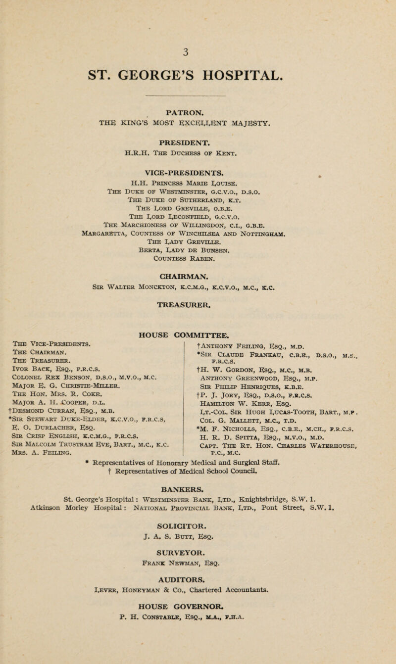 ST. GEORGE’S HOSPITAL. PATRON. THE KING’S MOST EXCELLENT MAJESTY. PRESIDENT. H.R.II. The Duchess of Kent. VICE-PRESIDENTS. H.H. Princess Marie Louise. The Duke of Westminster, g.c.v.o., d.s.o. The Duke of Sutherland, k.t. The Lord Greville, o.b.e. The Lord Leconfield, g.c.v.o. The Marchioness of Willingdon, c.i., g.b.e. Margaretta, Countess of Winchilsea and Nottingham. 'The Lady Grevtlle. Berta, Lady de Bunsen. Countess Raben. CHAIRMAN. Sir Walter Monckton, k.c.m.g., k.c.v.o., m.c., k.c. TREASURER. HOUSE COMMITTEE. tANTHONY FEILING, ESQ., M.D. ♦Sir Claude Frankau, c.b.e., d.s.o., m.s., f.r.c.s. fH. W. Gordon, Esq., m.c., m.b. Anthony Greenwood, Esq., m.p. Sir Philip Henriques, k.b.e. fP. J. Jory, Esq., d.s.o., f.r.c.s. Hamilton W. Kerr, Esq. Lt.-Col. Sir Hugh Lucas-Tooth, Bart., m.p . Col. G. Mallett, m.c., t.d. *M. F. Nicholls, Esq., c.b.e., m.ch., f.r.c.s. H. R. D. Spitta, Esq., m.v.o., m.d. Capt. The Rt. Hon. Charles Waterhouse, P.C., M.C. * Representatives of Honorary Medical and Surgical Staff, t Representatives of Medical School Council. BANKERS. St. George’s Hospital: Westminster Bank, Ltd,, Knightsbridge, S.W. 1. Atkinson Morley Hospital: National Provincial Bank, Etd., Pont Street, S.W. 1. SOLICITOR. J. A. S. Butt, Esq. The Vice-Presidents. The Chairman. The Treasurer. Ivor Back, Esq., f.r.c.s. Colonel Rex Benson, d.s.o., m.v.o., m.c. Major E. G. Christie-Miller. The Hon. Mrs. R. Coke. Major A. H. Cooper, d.l. tDesmond Curran, Esq., m.b. ♦Sir Stewart Duke-Elder, k.c.v.o., f.r.c.s. E. O. Durlacher, Esq. Sir Crisp English, k.c.m.g., f.r.c.s. Sir Malcolm Trustram Eve, Bart., m.c., k.c. Mrs. A. Feiling. SURVEYOR. Frank Newman, Esq. AUDITORS. Lever, Honeyman & Co., Chartered Accountants. HOUSE GOVERNOR. P. H. Constable, Esq., m.a., f.h.a.