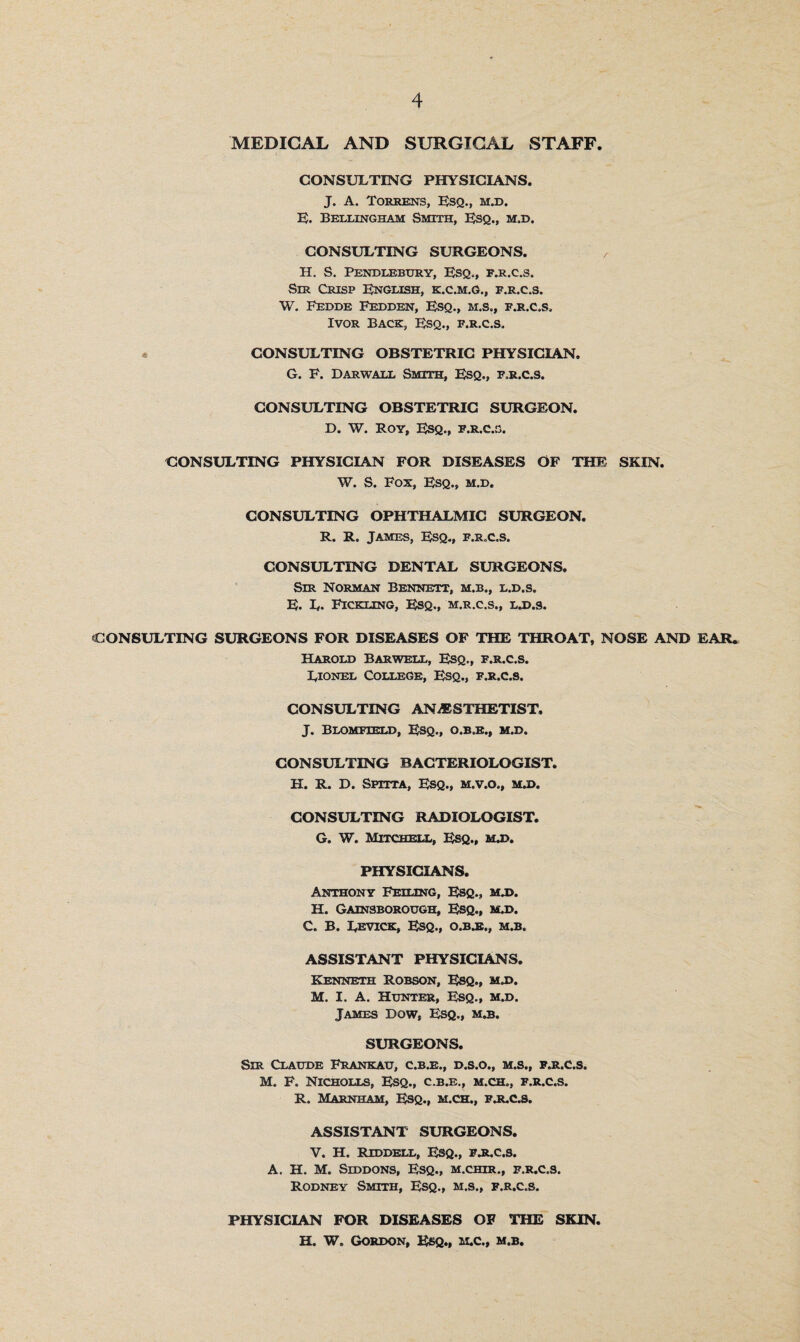 MEDICAL AND SURGICAL STAFF. CONSULTING PHYSICIANS. J. A. Torrens, Esq., m.d. E. Bellingham Smith, Esq., m.d. CONSULTING SURGEONS. , H. S. Penblebury, Esq., f.r.c.s. Sir Crisp English, k.c.m.g., f.r.c.s. W. Eedde Fedden, Esq., m.s., f.r.c.s. Ivor Back, Esq., f.r.c.s. CONSULTING OBSTETRIC PHYSICIAN. G. F. Darwall Smith, Esq., f.r.c.s. CONSULTING OBSTETRIC SURGEON. D. W. Roy, Esq., f.r.c.s. CONSULTING PHYSICIAN FOR DISEASES OF THE SKIN. W. S. Fox, Esq., m.d. CONSULTING OPHTHALMIC SURGEON. R. R. James, Esq., f.r.c.s. CONSULTING DENTAL SURGEONS. Sir Norman Bennett, m.b., l.d.s. E. L. Fickling, Esq., m.r.c.s,, ljj.s. CONSULTING SURGEONS FOR DISEASES OF THE THROAT, NOSE AND EAR. Harold Bar well, Esq., f.r.c.s. Lionel College, Esq., f.r.c.s. CONSULTING ANAESTHETIST. J. Blomfield, Esq., o.b.e., m.d. CONSULTING BACTERIOLOGIST. H. R. D. Sputa, Esq., m.v.o., m.d. CONSULTING RADIOLOGIST. G. W. Mitchell, Esq., m.d. PHYSICIANS. Anthony Feiling, Esq., m.d. H. Gainsborough, Esq., m.d. C. B. Levick, Esq., o.bjb., m.b. ASSISTANT PHYSICIANS. Kenneth Robson, Esq., m„d. M. I. A. Hunter, Esq., m.d. James Dow, Esq., m.b. SURGEONS. Sir Claude Frankau, c.b.e., d.s.o., m.s., fhi.c.s. M. F. Nicholls, Esq., c.b.e., m.ch., f.r.c.s. R. Marnham, Esq., m.ch., fjlc.s. ASSISTANT SURGEONS. V. H. Riddell, Esq., fjlc.s. A. H. M. Siddons, Esq., m.chir., f.r.c.s. Rodney Smith, Esq., m.s., f.r.c.s. PHYSICIAN FOR DISEASES OF THE SKIN. H. W. Gordon, Esq., m.c., m.b.