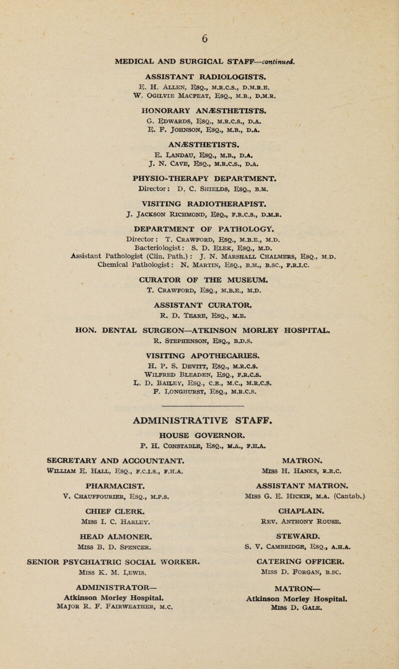 MEDICAL AND SURGICAL STAFF—continued. ASSISTANT RADIOLOGISTS. E. H. Allen, Esq., m.r.c.s., d.m.r.e. W, Ogilvie Macfeat, Esq., m.b., d.m.r. HONORARY ANESTHETISTS. G. Edwards, Esq., m.r.c.s., d.a. E. F. Johnson, Esq., m.b., d.a. ANESTHETISTS. E. Landau, Esq., m.b., d.a. J. N. Cave, Esq., m.r.c.s., d.a. PHYSIO-THERAPY DEPARTMENT. Director: D. C. Shields, Esq., b.m. VISITING RADIOTHERAPIST. J. Jackson Richmond, Esq., f.r.c.s., d.m.r. DEPARTMENT OF PATHOLOGY. Director: T. Crawford, Esq., m.b.e., m.d. Bacteriologist: S. D. Elek, Esq., m.d. Assistant Pathologist (Clin. Path.) : J. N. Marshall Chalmers, Esq., m.d. Chemical Pathologist: N. Martin, Esq., b.m., b.sc., f.r.i.c. CURATOR OF THE MUSEUM, T. Crawford, Esq., m.b.e., m.d. ASSISTANT CURATOR R. D. Teare, Esq., m.b. HON. DENTAL SURGEON—ATKINSON MORLEY HOSPITAL. R. Stephenson, Esq., b.d.s. VISITING APOTHECARIES. H. P. S. Devttt, Esq., m.r.c.s. Wilfred Bleaden, Esq., f.r.c.s. L. D. Bailey, Esq., c.b., m.c., m.r.c.s. F. Longhurst, Esq., m.r.c.s. ADMINISTRATIVE STAFF. HOUSE GOVERNOR. P. H. Constable, Esq., ma., f.ila. SECRETARY AND ACCOUNTANT. William E. Hall, Esq., f.c.i.s., f.h.a. MATRON. Miss H. Hanks, r.r.c, PHARMACIST. V. Chatjffourier, Esq., m.p.s. ASSISTANT MATRON. Miss G. E. Hicehe, m.a. (Cantab.) CHIEF CLERK. Miss I. C. Harley. CHAPLAIN. Rev. Anthony Rouse, HEAD ALMONER. Miss B. D. Spencer. STEWARD. S. V. Cambridge, Esq., a.h.a, SENIOR PSYCHIATRIC SOCIAL WORKER Miss K. M. Lewis. CATERING OFFICER Miss D. Forgan, b.sc. ADMINISTRATOR- MATRON— Atkinson Morley Hospital, Miss D. Gale. Atkinson Morley Hospital. Major R. F. Fairweather, m.c.