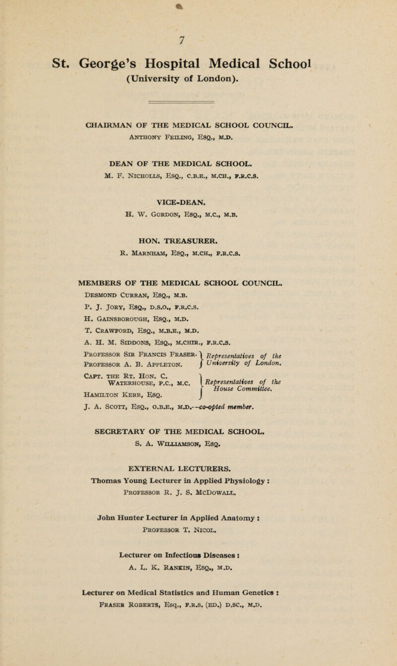 St. George’s Hospital Medical School (University of London). CHAIRMAN OF THE MEDICAL SCHOOL COUNCIL. Anthony Fexling, Esq., m.d. DEAN OF THE MEDICAL SCHOOL. M. F. Nicholls, Esq., c.b.e., m.ch., f.r.c.s. VICE-DEAN. H. W. Gordon, Esq., m.c., m.b. HON. TREASURER. R. Marnham, Esq., m.ch., f.r.c.s. MEMBERS OF THE MEDICAL SCHOOL COUNCIL. Desmond Curran, Esq., m.b. P. J. Jory, Esq., d.s.o., f.r.c.s. H. Gainsborough, Esq., m.d. T. Crawford, Esq., m.b.e., m.d. A. H. M. Siddons, Esq., m.chir., f.r.c.s. Professor Sir Francis Fraser. \ Representatives of the Professor A. B. Appleton. j University of London. Capt. the Rt. Hon. C. Waterhouse, p.c., m.c. Representatives of the House Committee. Hamilton Kerr, Esq. J. A. Scott, Esq., o.b.e., m.d.- -co-opted member. SECRETARY OF THE MEDICAL SCHOOL. S. A. Williamson, Esq. EXTERNAL LECTURERS. Thomas Young Lecturer in Applied Physiology : Professor R. J. S. McDowall. John Hunter Lecturer in Applied Anatomy : Professor T. Nicol. Lecturer on Infectious Diseases : A. L. K. Rankin, Esq., m.d. Lecturer on Medical Statistics and Human Genetics : Fraser Roberts, Esq., f.r.s. (ed.) d.sc., mu.