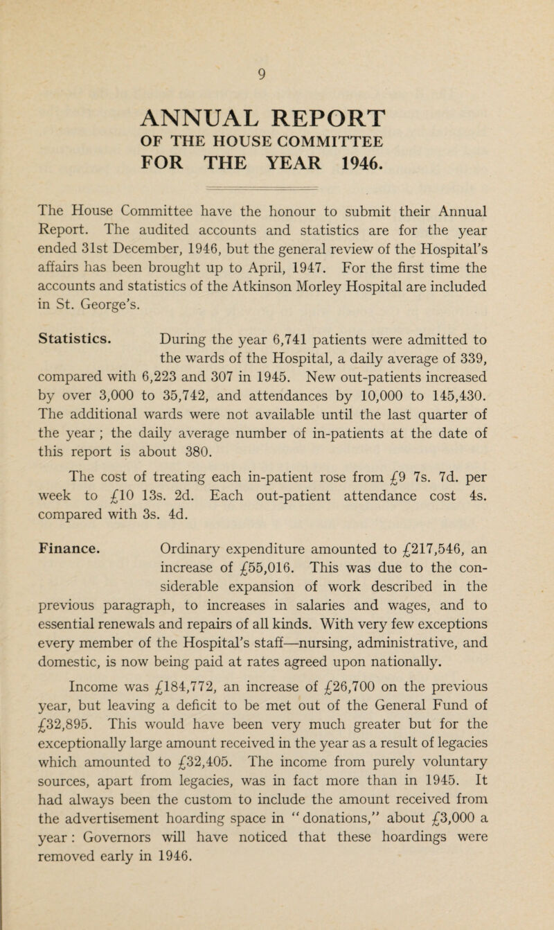 ANNUAL REPORT OF THE HOUSE COMMITTEE FOR THE YEAR 1946. The House Committee have the honour to submit their Annual Report. The audited accounts and statistics are for the year ended 31st December, 1946, but the general review of the Hospital's affairs has been brought up to April, 1947. For the first time the accounts and statistics of the Atkinson Morley Hospital are included in St. George's. Statistics. During the year 6,741 patients were admitted to the wards of the Hospital, a daily average of 339, compared with 6,223 and 307 in 1945. New out-patients increased by over 3,000 to 35,742, and attendances by 10,000 to 145,430. The additional wards were not available until the last quarter of the year; the daily average number of in-patients at the date of this report is about 380. The cost of treating each in-patient rose from £9 7s. 7d. per week to £10 13s. 2d. Each out-patient attendance cost 4s. compared with 3s. 4d. Finance. Ordinary expenditure amounted to £217,546, an increase of £55,016. This was due to the con¬ siderable expansion of work described in the previous paragraph, to increases in salaries and wages, and to essential renewals and repairs of all kinds. With very few exceptions every member of the Hospital’s staff—nursing, administrative, and domestic, is now being paid at rates agreed upon nationally. Income was £184,772, an increase of £26,700 on the previous year, but leaving a deficit to be met out of the General Fund of £32,895. This would have been very much greater but for the exceptionally large amount received in the year as a result of legacies which amounted to £32,405. The income from purely voluntary sources, apart from legacies, was in fact more than in 1945. It had always been the custom to include the amount received from the advertisement hoarding space in ‘'donations,” about £3,000 a year: Governors will have noticed that these hoardings were removed early in 1946.