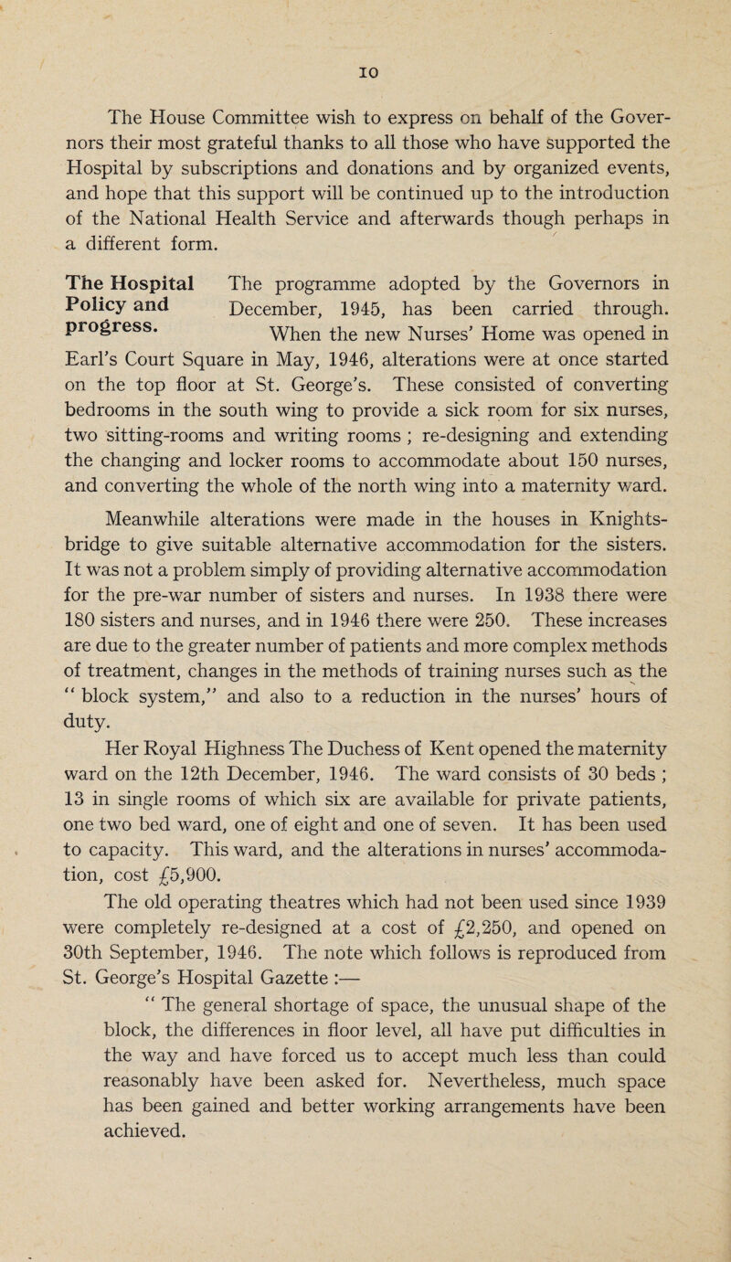 The House Committee wish to express on behalf of the Gover¬ nors their most grateful thanks to all those who have supported the Hospital by subscriptions and donations and by organized events, and hope that this support will be continued up to the introduction of the National Health Service and afterwards though perhaps in a different form. The Hospital The programme adopted by the Governors in Policy and December, 1945, has been carried through, progress. When the new Nurses’ Home was opened in Earl’s Court Square in May, 1946, alterations were at once started on the top floor at St. George’s. These consisted of converting bedrooms in the south wing to provide a sick room for six nurses, two sitting-rooms and writing rooms ; re-designing and extending the changing and locker rooms to accommodate about 150 nurses, and converting the whole of the north wing into a maternity ward. Meanwhile alterations were made in the houses in Knights- bridge to give suitable alternative accommodation for the sisters. It was not a problem simply of providing alternative accommodation for the pre-war number of sisters and nurses. In 1938 there were 180 sisters and nurses, and in 1946 there were 250. These increases are due to the greater number of patients and more complex methods of treatment, changes in the methods of training nurses such as the “ block system,” and also to a reduction in the nurses’ hours of duty. Her Royal Highness The Duchess of Kent opened the maternity ward on the 12th December, 1946. The ward consists of 30 beds ; 13 in single rooms of which six are available for private patients, one two bed ward, one of eight and one of seven. It has been used to capacity. This ward, and the alterations in nurses’ accommoda¬ tion, cost £5,900. The old operating theatres which had not been used since 1939 were completely re-designed at a cost of £2,250, and opened on 30th September, 1946. The note which follows is reproduced from St. George’s Hospital Gazette :— “ The general shortage of space, the unusual shape of the block, the differences in floor level, all have put difficulties in the way and have forced us to accept much less than could reasonably have been asked for. Nevertheless, much space has been gained and better working arrangements have been achieved.