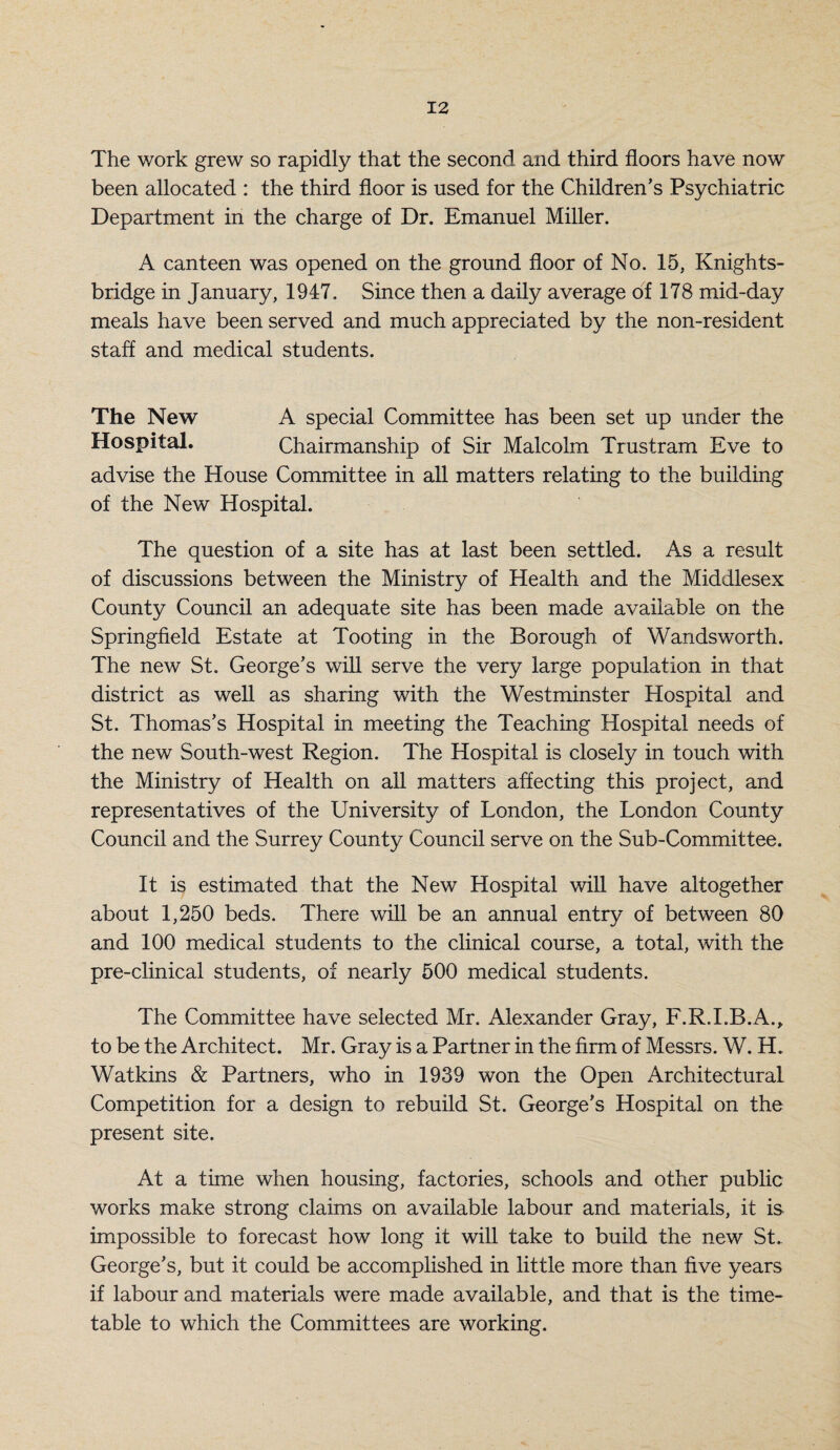 The work grew so rapidly that the second and third floors have now been allocated : the third floor is used for the Children’s Psychiatric Department in the charge of Dr. Emanuel Miller. A canteen was opened on the ground floor of No. 15, Knights- bridge in January, 1947. Since then a daily average of 178 mid-day meals have been served and much appreciated by the non-resident staff and medical students. The New A special Committee has been set up under the Hospital. Chairmanship of Sir Malcolm Trustram Eve to advise the House Committee in all matters relating to the building of the New Hospital. The question of a site has at last been settled. As a result of discussions between the Ministry of Health and the Middlesex County Council an adequate site has been made available on the Springfield Estate at Tooting in the Borough of Wandsworth. The new St. George’s will serve the very large population in that district as well as sharing with the Westminster Hospital and St. Thomas’s Hospital in meeting the Teaching Hospital needs of the new South-west Region. The Hospital is closely in touch with the Ministry of Health on all matters affecting this project, and representatives of the University of London, the London County Council and the Surrey County Council serve on the Sub-Committee. It is estimated that the New Hospital will have altogether about 1,250 beds. There will be an annual entry of between 80 and 100 medical students to the clinical course, a total, with the pre-clinical students, of nearly 500 medical students. The Committee have selected Mr. Alexander Gray, F.R.I.B.A., to be the Architect. Mr. Gray is a Partner in the firm of Messrs. W. H. Watkins & Partners, who in 1939 won the Open Architectural Competition for a design to rebuild St. George’s Hospital on the present site. At a time when housing, factories, schools and other public works make strong claims on available labour and materials, it is impossible to forecast how long it will take to build the new St. George’s, but it could be accomplished in little more than five years if labour and materials were made available, and that is the time¬ table to which the Committees are working.