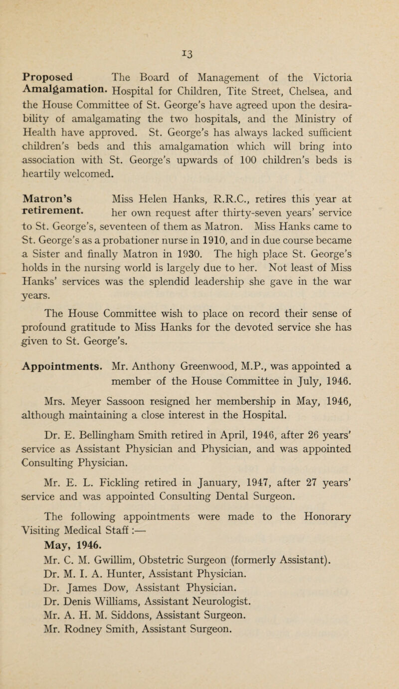Proposed The Board of Management of the Victoria Amalgamation. Hospital for Children, Tite Street, Chelsea, and the House Committee of St. George’s have agreed upon the desira¬ bility of amalgamating the two hospitals, and the Ministry of Health have approved. St. George’s has always lacked sufficient children’s beds and this amalgamation which will bring into association with St. George’s upwards of 100 children’s beds is heartily welcomed. Matron’s Miss Helen Hanks, R.R.C., retires this year at retirement. her own request after thirty-seven years’ service to St. George’s, seventeen of them as Matron. Miss Hanks came to St. George’s as a probationer nurse in 1910, and in due course became a Sister and finally Matron in 1930. The high place St. George’s holds in the nursing world is largely due to her. Not least of Miss Hanks’ services was the splendid leadership she gave in the war years. The House Committee wish to place on record their sense of profound gratitude to Miss Hanks for the devoted service she has given to St. George’s. Appointments. Mr. Anthony Greenwood, M.P., was appointed a member of the House Committee in July, 1946. Mrs. Meyer Sassoon resigned her membership in May, 1946, although maintaining a close interest in the Hospital. Dr. E. Bellingham Smith retired in April, 1946, after 26 years’ service as Assistant Physician and Physician, and was appointed Consulting Physician. Mr. E. L. Fickling retired in January, 1947, after 27 years’ service and was appointed Consulting Dental Surgeon. The following appointments were made to the Honorary Visiting Medical Staff:— May, 1946. Mr. C. M. Gwillim, Obstetric Surgeon (formerly Assistant). Dr. M. I. A. Hunter, Assistant Physician. Dr. James Dow, Assistant Physician. Dr. Denis Williams, Assistant Neurologist. Mr. A. H. M. Siddons, Assistant Surgeon. Mr. Rodney Smith, Assistant Surgeon.