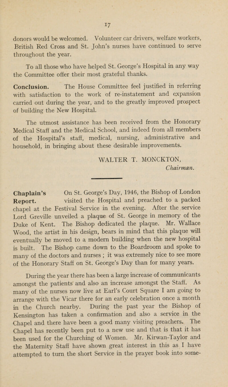 *7 donors would be welcomed. Volunteer car drivers, welfare workers, British Red Cross and St. John’s nurses have continued to serve throughout the year. To all those who have helped St. George’s Hospital in any way the Committee offer their most grateful thanks. Conclusion. The House Committee feel justified in referring with satisfaction to the work of re-instatement and expansion carried out during the year, and to the greatly improved prospect of building the New Hospital. The utmost assistance has been received from the Honorary Medical Staff and the Medical School, and indeed from all members of the Hospital’s staff, medical, nursing, administrative and household, in bringing about these desirable improvements. WALTER T. MONCKTON, Chairman. Chaplain’s On St. George’s Day, 1946, the Bishop of London Report. visited the Hospital and preached to a packed chapel at the Festival Service in the evening. After the service Lord Greville unveiled a plaque of St. George in memory of the Duke of Kent. The Bishop dedicated the plaque. Mr. Wallace Wood, the artist in his design, bears in mind that this plaque will eventually be moved to a modern building when the new hospital is built. The Bishop came down to the Boardroom and spoke to many of the doctors and nurses ; it was extremely nice to see more of the Honorary Staff on St. George’s Day than for many years. During the year there has been a large increase of communicants amongst the patients and also an increase amongst the Staff. As many of the nurses now live at Earl’s Court Square I am going to arrange with the Vicar there for an early celebration once a month in the Church nearby. During the past year the Bishop of Kensington has taken a confirmation and also a service in the Chapel and there have been a good many visiting preachers. The Chapel has recently been put to a new use and that is that it has been used for the Churching of Women. Mr. Kirwan-Taylor and the Maternity Staff have shown great interest in this as I have attempted to turn the short Service in the prayer book into some-