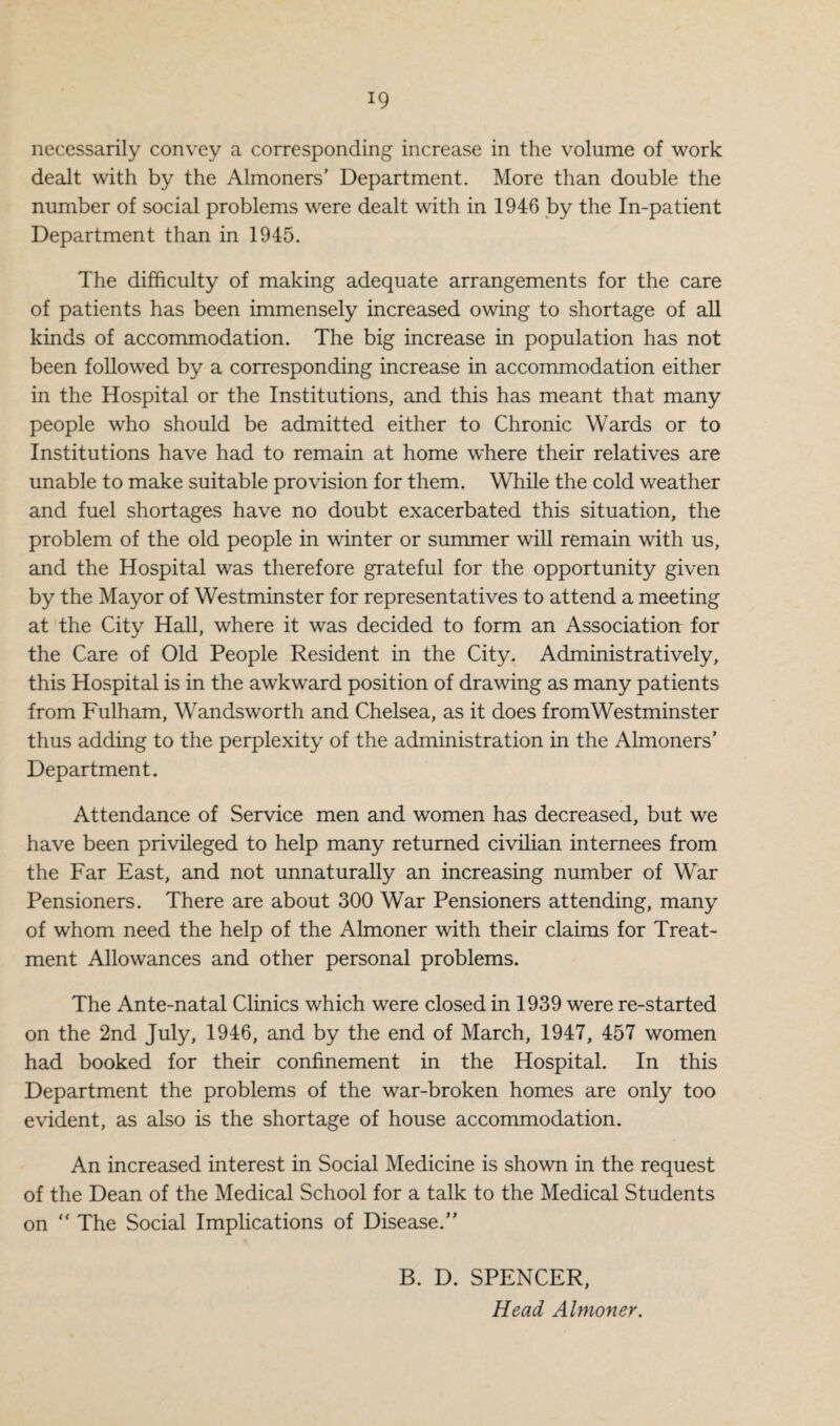 necessarily convey a corresponding increase in the volume of work dealt with by the Almoners' Department. More than double the number of social problems were dealt with in 1946 by the In-patient Department than in 1945. The difficulty of making adequate arrangements for the care of patients has been immensely increased owing to shortage of all kinds of accommodation. The big increase in population has not been followed by a corresponding increase in accommodation either in the Hospital or the Institutions, and this has meant that many people who should be admitted either to Chronic Wards or to Institutions have had to remain at home where their relatives are unable to make suitable provision for them. While the cold weather and fuel shortages have no doubt exacerbated this situation, the problem of the old people in winter or summer will remain with us, and the Hospital was therefore grateful for the opportunity given by the Mayor of Westminster for representatives to attend a meeting at the City Hall, where it was decided to form an Association for the Care of Old People Resident in the City. Administratively, this Hospital is in the awkward position of drawing as many patients from Fulham, Wandsworth and Chelsea, as it does from Westminster thus adding to the perplexity of the administration in the Almoners’ Department. Attendance of Service men and women has decreased, but we have been privileged to help many returned civilian internees from the Far East, and not unnaturally an increasing number of War Pensioners. There are about 300 War Pensioners attending, many of whom need the help of the Almoner with their claims for Treat¬ ment Allowances and other personal problems. The Ante-natal Clinics which were closed in 1939 were re-started on the 2nd July, 1946, and by the end of March, 1947, 457 women had booked for their confinement in the Hospital. In this Department the problems of the war-broken homes are only too evident, as also is the shortage of house accommodation. An increased interest in Social Medicine is shown in the request of the Dean of the Medical School for a talk to the Medical Students on “ The Social Implications of Disease.” B. D. SPENCER, Head Almoner.