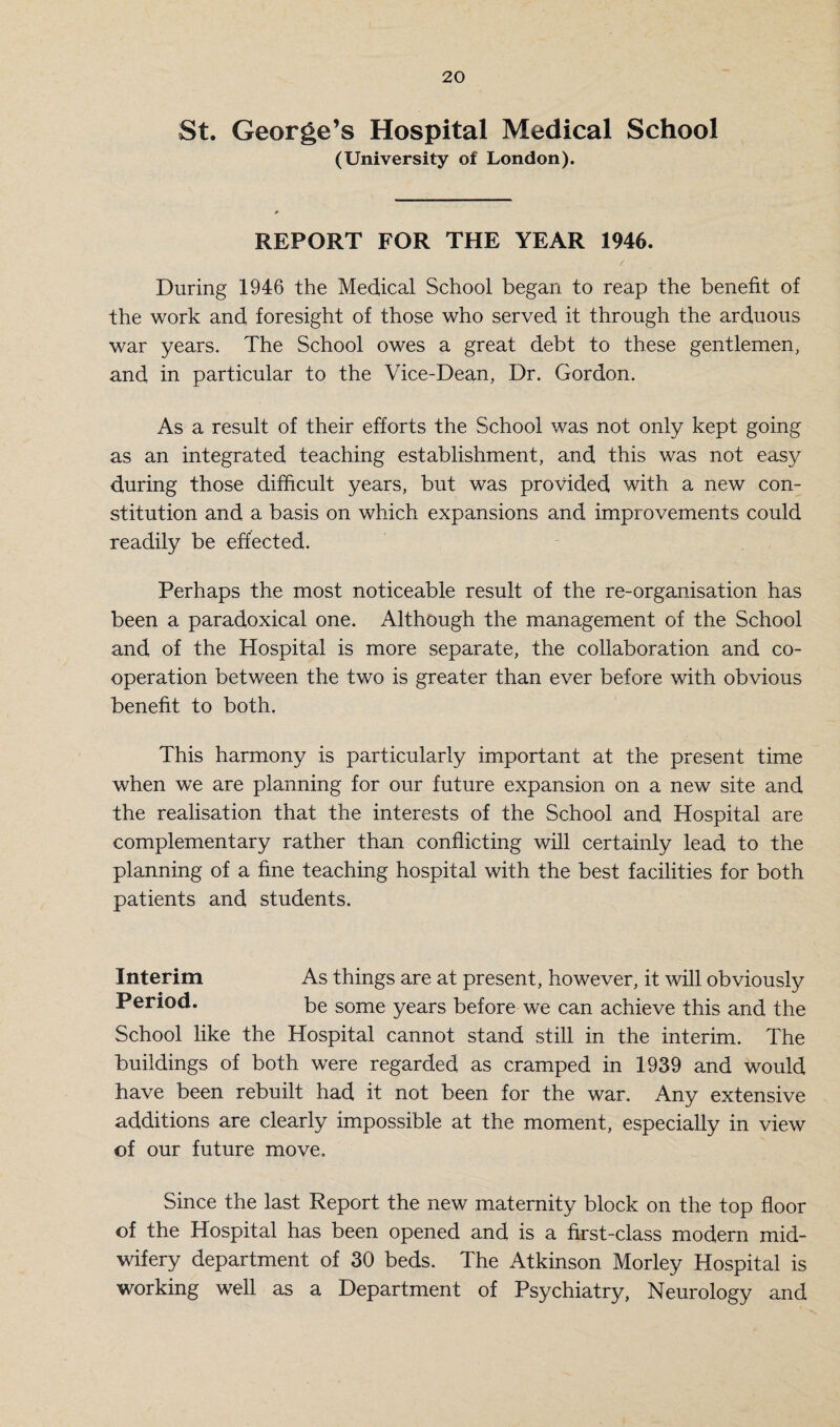 St. George’s Hospital Medical School (University of London). REPORT FOR THE YEAR 1946. During 1946 the Medical School began to reap the benefit of the work and foresight of those who served it through the arduous war years. The School owes a great debt to these gentlemen, and in particular to the Vice-Dean, Dr. Gordon. As a result of their efforts the School was not only kept going as an integrated teaching establishment, and this was not easy during those difficult years, but was provided with a new con¬ stitution and a basis on which expansions and improvements could readily be effected. Perhaps the most noticeable result of the re-organisa.tion has been a paradoxical one. Although the management of the School and of the Hospital is more separate, the collaboration and co¬ operation between the two is greater than ever before with obvious benefit to both. This harmony is particularly important at the present time when we are planning for our future expansion on a new site and the realisation that the interests of the School and Hospital are complementary rather than conflicting will certainly lead to the planning of a fine teaching hospital with the best facilities for both patients and students. Interim As things are at present, however, it will obviously Period. be some years before we can achieve this and the School like the Hospital cannot stand still in the interim. The buildings of both were regarded as cramped in 1939 and would have been rebuilt had it not been for the war. Any extensive additions are clearly impossible at the moment, especially in view of our future move. Since the last Report the new maternity block on the top floor of the Hospital has been opened and is a first-class modern mid¬ wifery department of 30 beds. The Atkinson Morley Hospital is working well as a Department of Psychiatry, Neurology and