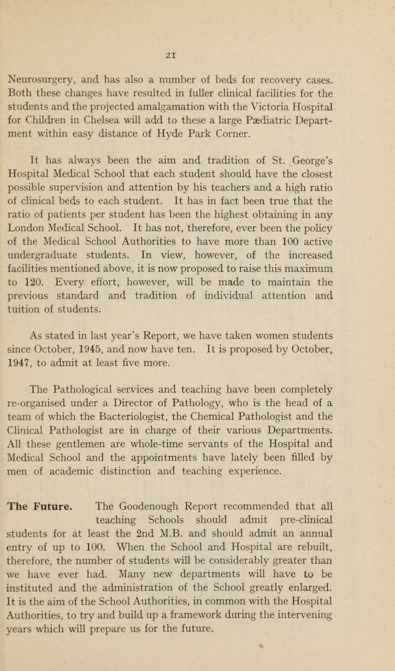 Neurosurgery, and has also a number of beds for recovery cases. Both these changes have resulted in fuller clinical facilities for the students and the projected amalgamation with the Victoria Hospital for Children in Chelsea will add to these a large Paediatric Depart¬ ment within easy distance of Hyde Park Corner. It has always been the aim and tradition of St. George’s Hospital Medical School that each student should have the closest possible supervision and attention by his teachers and a high ratio of clinical beds to each student. It has in fact been true that the ratio of patients per student has been the highest obtaining in any London Medical School. It has not, therefore, ever been the policy of the Medical School Authorities to have more than 100 active undergraduate students. In view, however, of the increased facilities mentioned above, it is now proposed to raise this maximum to 120. Every effort, however, will be made to maintain the previous standard and tradition of individual attention and tuition of students. As stated in last year’s Report, we have taken women students since October, 1945, and now have ten. It is proposed by October, 1947, to admit at least five more. The Pathological services and teaching have been completely re-organised under a Director of Pathology, who is the head of a team of which the Bacteriologist, the Chemical Pathologist and the Clinical Pathologist are in charge of their various Departments. All these gentlemen are whole-time servants of the Hospital and Medical School and the appointments have lately been filled by men of academic distinction and teaching experience. The Future. The Goodenough Report recommended that all teaching Schools should admit pre-clinical students for at least the 2nd M.B. and should admit an annual entry of up to 100. When the School and Hospital are rebuilt, therefore, the number of students will be considerably greater than we have ever had. Many new departments will have to be instituted and the administration of the School greatly enlarged. It is the aim of the School Authorities, in common with the Hospital Authorities, to try and build up a framework during the intervening years which will prepare us for the future.