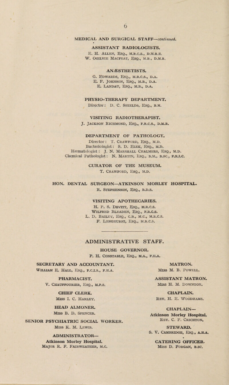 ASSISTANT RADIOLOGISTS. E. H. Allen, Esq., m.r.c.s., d.m.r.e. W. Ogilvie Macfeax, Esq., m.b., d.m.r. ANAESTHETISTS. G. Edwards, Esq., m.r.c.s., d.a. E. F. Johnson, Esq., m.b., d.a. E. Landau, Esq., m.b., d.a. / PHYSIO-THERAPY DEPARTMENT. Director: D. C. Shields, Esq., b.m. VISITING RADIOTHERAPIST. J. Jackson Richmond, Esq., f.r.c.s., d.m.r. DEPARTMENT OF PATHOLOGY. Director: T. Crawford, Esq., m.d. Bacteriologist: S. D. Elek, Esq., m.d. Haematologist: J. N. Marshall Chalmers, Esq., m.d. Chemical Pathologist: N. Martin, Esq., b.m„ b.sc,, f.r,i.c. CURATOR OF THE MUSEUM, T. Crawford, Esq., m.d. HON. DENTAL SURGEON—ATKINSON MORLEY HOSPITAL. R. Stephenson, Esq., b.d.s. VISITING APOTHECARIES. H. p. S. Devitt, Esq., m.r.c.s. Wilfred Bleaden, Esq., f.r.c.s. L. D. Bailey, Esq., c.b., m.c., m.r.c.s. F. Longhurst, Esq., m.r.c.s. ADMINISTRATIVE STAFF. HOUSE GOVERNOR. P. H. Constable, Esq., m.a., fjela. SECRETARY AND ACCOUNTANT. William E. Hall, Esq., f.c.i.s., f.h.a. MATRON. Miss M. B. Powell. PHARMACIST. V. Chauffourier, Esq., m.p.s. ASSISTANT MATRON, MISS H. M. Downton. CHIEF CLERK. Miss I. C. Harley. CHAPLAIN. Rev. H. E. Woodhams. HEAD ALMONER. Miss B. D. Spencer. Atkinson Morley Hospital. Rev. C. F. Crichton. STEWARD. S. V. Cambridge, Esq,, a.h.a. CHAPLAIN- SENIOR PSYCHIATRIC SOCIAL WORKER. Miss K. M. Lewis. ADMINISTRATOR— Atkinson Morley Hospital. Major R. F. Fairweather, m.c. CATERING OFFICER. Miss D. Forgan, b.sc.