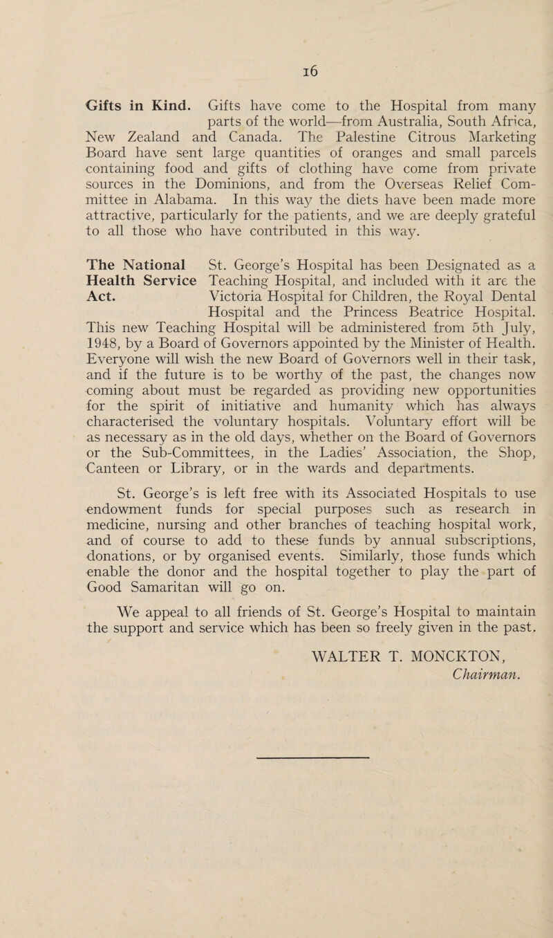 Gifts in Kind. Gifts have come to the Hospital from many parts of the world—from Australia, South Africa, New Zealand and Canada. The Palestine Citrous Marketing Board have sent large quantities of oranges and small parcels containing food and gifts of clothing have come from private sources in the Dominions, and from the Overseas Relief Com¬ mittee in Alabama. In this way the diets have been made more attractive, particularly for the patients, and we are deeply grateful to all those who have contributed in this way. The National St. George’s Hospital has been Designated as a Health Service Teaching Hospital, and included with it are the Act. Victoria Hospital for Children, the Royal Dental Hospital and the Princess Beatrice Hospital. This new Teaching Hospital will be administered from 5th July, 1948, by a Board of Governors appointed by the Minister of Health. Everyone will wish the new Board of Governors well in their task, and if the future is to be worthy of the past, the changes now coming about must be regarded as providing new opportunities for the spirit of initiative and humanity which has always characterised the voluntary hospitals. Voluntary effort will be as necessary as in the old days, whether on the Board of Governors or the Sub-Committees, in the Ladies’ Association, the Shop, Canteen or Library, or in the wards and departments. St. George’s is left free with its Associated Hospitals to use endowment funds for special purposes such as research in medicine, nursing and other branches of teaching hospital work, and of course to add to these funds by annual subscriptions, donations, or by organised events. Similarly, those funds which enable the donor and the hospital together to play the part of Good Samaritan will go on. We appeal to all friends of St. George’s Hospital to maintain the support and service which has been so freely given in the past. WALTER T. MONCKTON, Chairman.