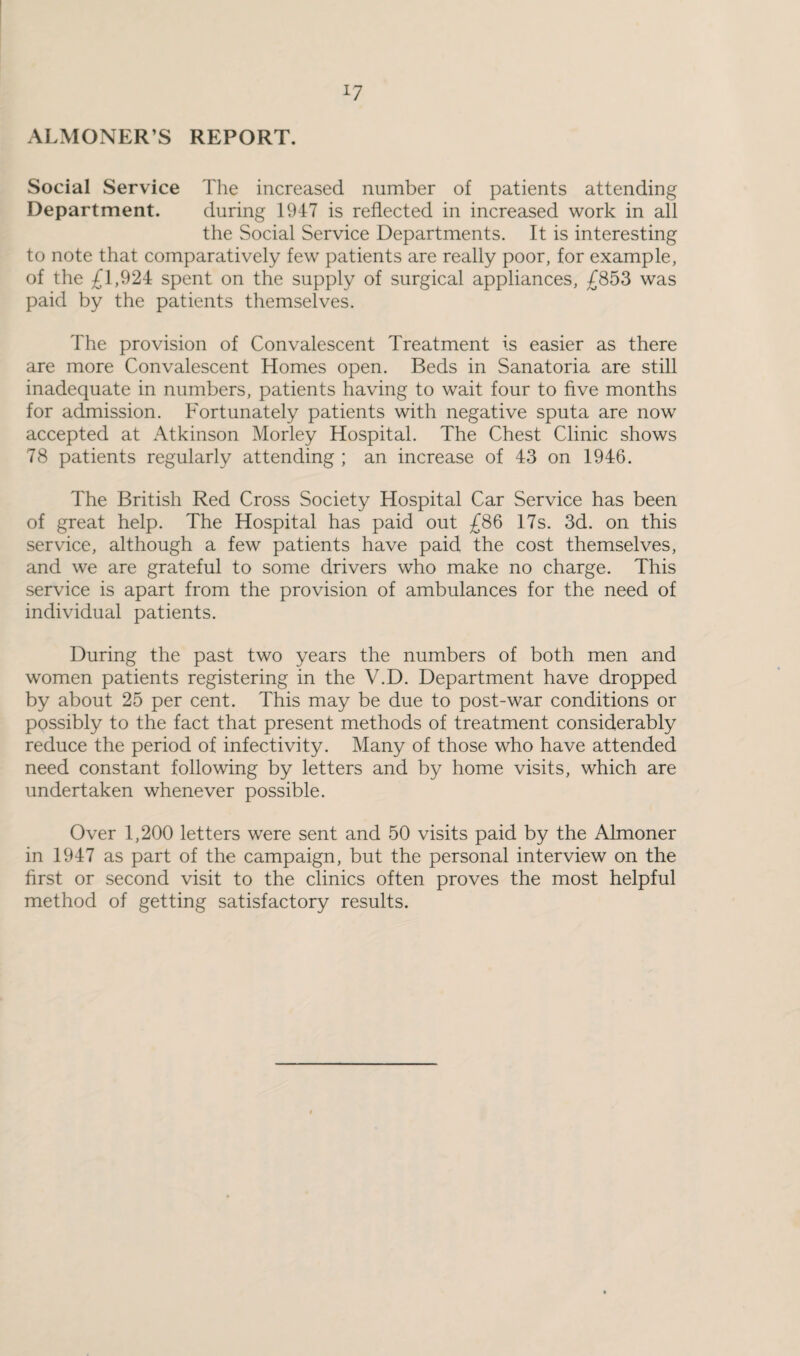 ALMONER’S REPORT. Social Service The increased number of patients attending Department. during 1947 is reflected in increased work in all the Social Service Departments. It is interesting to note that comparatively few patients are really poor, for example, of the £1,924 spent on the supply of surgical appliances, £853 was paid by the patients themselves. The provision of Convalescent Treatment is easier as there are more Convalescent Homes open. Beds in Sanatoria are still inadequate in numbers, patients having to wait four to five months for admission. Fortunately patients with negative sputa are now accepted at Atkinson Morley Hospital. The Chest Clinic shows 78 patients regularly attending ; an increase of 43 on 1946. The British Red Cross Society Hospital Car Service has been of great help. The Hospital has paid out £86 17s. 3d. on this service, although a few patients have paid the cost themselves, and we are grateful to some drivers who make no charge. This service is apart from the provision of ambulances for the need of individual patients. During the past two years the numbers of both men and women patients registering in the V.D. Department have dropped by about 25 per cent. This may be due to post-war conditions or possibly to the fact that present methods of treatment considerably reduce the period of infectivity. Many of those who have attended need constant following by letters and by home visits, which are undertaken whenever possible. Over 1,200 letters were sent and 50 visits paid by the Almoner in 1947 as part of the campaign, but the personal interview on the first or second visit to the clinics often proves the most helpful method of getting satisfactory results.