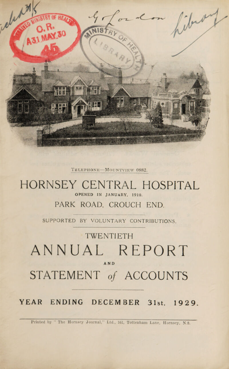 Telephone—Mountview 0882. HORNSEY CENTRAL HOSPITAL OPENED IN JANUARY, 1910. PARK ROAD, CROUCH END. SUPPORTED BY VOLUNTARY CONTRIBUTIONS. TWENTIETH ANNUAL REPORT AND STATEMENT of ACCOUNTS YEAR ENDING DECEMBER 31st, 1929. Printed by “ The Hornsey Journal,” Ltd., 161, Tottenham Lane, Hornsey, N.8.