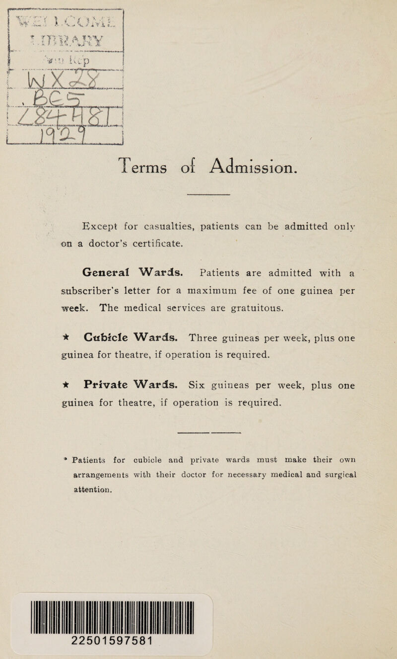 Except for casualties, patients can be admitted only on a doctor’s certificate. General Wards. Patients are admitted with a subscriber’s letter for a maximum fee of one guinea per week. The medical services are gratuitous. * Cubicle Wards. Three guineas per week, plus one guinea for theatre, if operation is required. ★ Private Wards. Six guineas per week, plus one guinea for theatre, if operation is required. * Patients for cubicle and private wards must make their own arrangements with their doctor for necessary medical and surgical attention. 22501597581