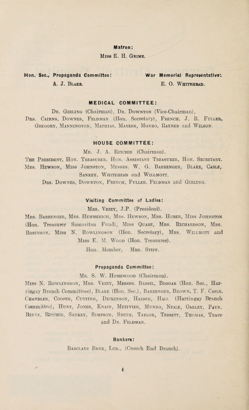Matron: Miss E. H. Grime. Hon. Sec., Propaganda Committee: A. J. Blake. War Memoria! Representative*. E. 0. Whitehead. MEDICAL COMMITTEE: Dr. Girling (Chairman), Dr. Downton (Vice-Chairman), Drs. Cairns, Downes, Feldman (Hon. Secretary), French, J. R. Fuller, Gregory, Mannington, Mathias, Mayers, Monro, Rayner and Wilson. HOUSE COMMITTEE: Mr. J. A. Ritchie (Chairman). The President, Hon. Treasurer, Hon. Assistant Treasurer, Hon. Secretary. Mrs. Hewson, Miss Johnston, Messrs. W. G. Barrenger, Blake, Cable, Sankey, Whitehead and Willmott. Drs. Downes, Downton, French, Fuller, Feldman and Girling. Visiting Committee of Ladies: Mrs. Vezey, J.P. (President). Mrs. Barrenger, Mrs. Hemmerich, Mrs. Hewson, Mrs. Huber, Miss Johnston (Hon. Treasurer Samaritan Fund), Miss Quare, Mrs. Richardson, Mrs. Robinson, Miss N. Rowlingson (Hon. Secretary), Mrs. Willmott and Miss E. M. Wood (Hon. Treasurer). Hon. Member, Mrs. Stiff. Propaganda Committee: Mr. S. W. Homewood (Chairman). Miss N. Rowlingson, Mrs. Vezey, Messrs. Bassil, Biggar (Hon. Sec., Har- riHgay Branch Committeee), Blake (Hon. Sec.), Barrenger, Brown, T. F. Cable, Chandler, Cooper, Cutting, Dickinson, Haider, Hall (Harringay Branch Committee), Hunt, Jones, Ivnapp, Metiyier, Munro, Neale, Oakley, Payn, Reeve, RJtchie, Sankey, Simpson, Smith, Taylor, Tebbett, Thomas, Trapp and Dr. Feldman. Bankers: Barclays Bank, Ltd., (Crouch End Branch).