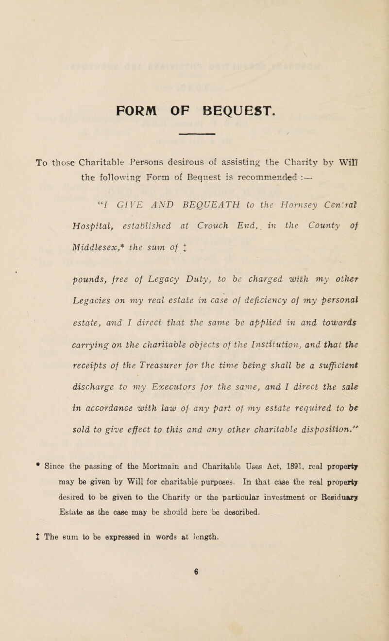 FORM OF BEQUEST. To those Charitable Persons desirous of assisting the Charity by Will the following Form of Bequest is recommended - “/ GIVE AND BEQUEATH to the Hornsey Central Hospital, established at Crouch End,, in the County of Middlesex * the sum of + pounds, free of Legacy Duty, to be charged with my other Legacies on my real estate in case of deficiency of my personal estate, and I direct that the same be applied in and towards carrying on the charitable objects of the Institution, and that the receipts of the Treasurer for the time being shall be a sufficient discharge to my Executors for the same, and I direct the sale in accordance with law of any part of my estate required to be sold to give effect to this and any other charitable disposition. * Since the passing of the Mortmain and Charitable Uses Act, 1891, real property may be given by Will for charitable purposes. In that case the real property desired to be given to the Charity or the particular investment or Residuary Estate as the case may be should here be described. X The sum to be expressed in words at length.