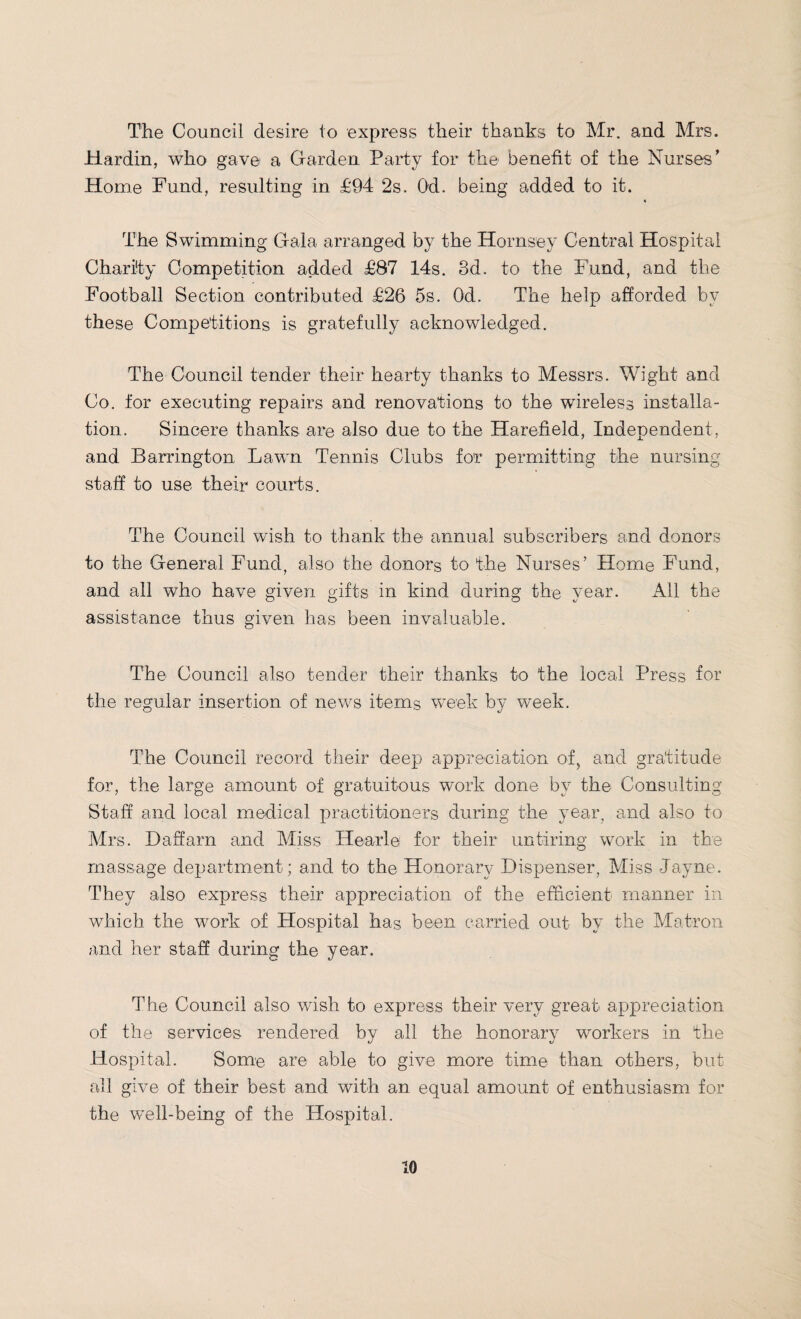 The Council desire to express their thanks to Mr. and Mrs. Hardin, who gave a Garden Party for the benefit of the Nurses' Home Fund, resulting in £94 2s. Od. being added to it. The Swimming Gala arranged by the Hornsey Central Hospital Charity Competition added £87 14s. 3d. to the Fund, and the Football Section contributed £26 5s. Od. The help afforded by these Competitions is gratefully acknowledged. The Council tender their hearty thanks to Messrs. Wight and Co. for executing repairs and renovations to the wireless installa¬ tion. Sincere thanks are also due to the Harefield, Independent, and Barrington Lawn Tennis Clubs for permitting the nursing staff to use their courts. The Council wish to thank the annual subscribers and donors to the General Fund, also the donors to the Nurses’ Home Fund, and all who have given gifts in kind during the year. All the assistance thus given has been invaluable. The Council also tender their thanks to the local Press for the regular insertion of news items week by week. The Council record their deep appreciation of, and gratitude for, the large amount of gratuitous work done by the Consulting Staff and local medical practitioners during the year, and also to Airs. Daffarn and Aliss Hearle for their untiring work in the massage department; and to the Honorary Dispenser, Aliss Jayne. They also express their appreciation of the efficient manner in which the work of Hospital has been carried out bv the Matron and her staff during the year. The Council also wish to express their very great appreciation of the services rendered by all the honorary workers in the Hospital. Some are able to give more time than others, but all give of their best and with an equal amount of enthusiasm for the well-being of the Hospital.