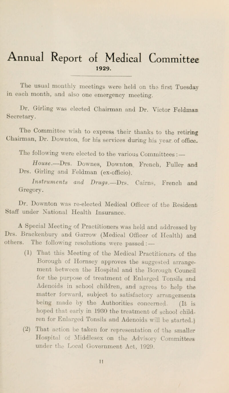 Annual Report of Medical Committee 1929. The usual monthly meetings were held on the first Tuesday in each month, and also one emergency meeting. Dr. Girlmg was elected Chairman and Dr. Victor Feldman Secretary. V The Committee wish to express their thanks to the retiring Chairman, Dr. Downton, for his services during his year of office- O v I he following were elected to the various Committees : — House.—Drs. Downes, Downton, French, Fuller and Drs. Girling and Feldman (ex-officio). Instruments and Drugs.—Drs. Cairns, French and Gregory. o t Dr. Downton was re-elected Medical Officer of the Resident Staff under National Health Insurance. A Special Meeting of Practitioners was held and addressed by Drs. Brackenbury and Garrow (Medical Officer of Health) and others. The following resolutions were passed: — (1) That this Meeting of the Medical Practitioners of the Borough of Hornsey approves the suggested arrange¬ ment between the Hospital and the Borough Council for the purpose of treatment of Enlarged Tonsils and Adenoids in school children, and agrees to help the matter forward, subject to satisfactory arrangements being made by the Authorities concerned. (It is hoped that early in 1930 the treatment of school child¬ ren for Enlarged Tonsils and Adenoids will be started.) (2) That action be taken for representation of the smaller Hospital of Middlesex on the Advisory Committees i/ under the Local Government Act, 1929. 1!