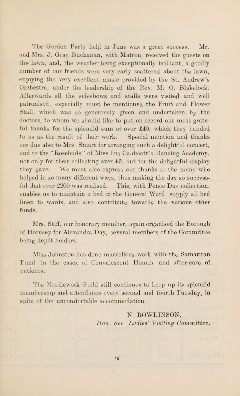 The Garden Party held in June was a great success. Mr. and Mrs. J. Gray Buchanan, with Matron, received the guests on the lawn, and, the weather being exceptionally brilliant, a goodly number of our friends were very early scattered about the lawn, enjoying the very excellent music provided by the St. Andrew’s Orchestra, under the leadership of the Rev. M. 0. Blakelock. Afterwards all the sideshow’s and stalls were visited and well patronised; especially must be mentioned the Fruit and Flower Stall, which wras so generously given and undertaken by the doctors, to w’hom w’e should like to put on record our most grate¬ ful thanks for the splendid sum of over £40, which they handed to us as the result of their work. Special mention and thanks are due also to Mrs. Smart for arranging such a delightful concert, and to the “Rosebuds” of Miss Iris Caldicott’s Dancing Academy, not only for their collecting over £5, but for the delightful display they gave. We must also express our thanks to the many who helped in so many different ways, thus making the day so success¬ ful that over £200 was realised. This, with Pence Day collection, enables us to maintain a bed in the General Ward, supply all bed linen to wards, and also contribute towards the various other funds. Mrs. Stiff, our honorary member, again organised the Borough of Hornsey for Alexandra Day, several members of the Committee being depot-holders. Miss Johnston has done marvellous work with the Samaritan Fund in the cases of Convalescent Homes and after-care of patients.. The Needlework Guild still continues to keep up its splendid membership and attendance every second and fourth Tuesday, in spite of the uncomfortable accommodation. N. ROWLINSON, Hon. Sec. Ladies' Visiting Committee.