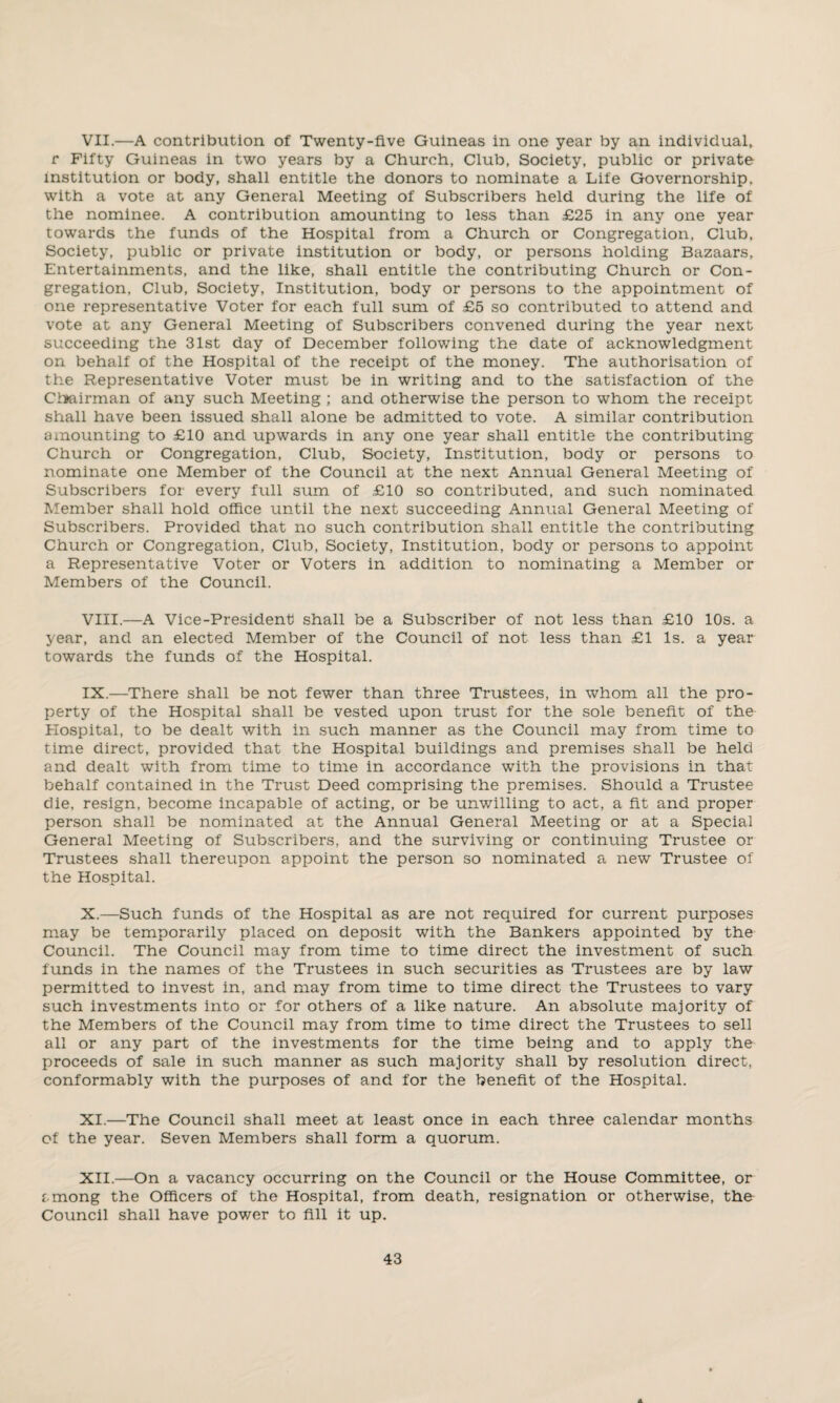 VII. —A contribution of Twenty-five Guineas in one year by an individual, r Fifty Guineas in two years by a Church, Club, Society, public or private institution or body, shall entitle the donors to nominate a Life Governorship, with a vote at any General Meeting of Subscribers held during the life of the nominee. A contribution amounting to less than £25 in any one year towards the funds of the Hospital from a Church or Congregation, Club, Society, public or private institution or body, or persons holding Bazaars, Entertainments, and the like, shall entitle the contributing Church or Con¬ gregation, Club, Society, Institution, body or persons to the appointment of one representative Voter for each full sum of £5 so contributed to attend and vote at any General Meeting of Subscribers convened during the year next succeeding the 31st day of December following the date of acknowledgment on behalf of the Hospital of the receipt of the money. The authorisation of the Representative Voter must be in writing and to the satisfaction of the Chairman of any such Meeting ; and otherwise the person to whom the receipt shall have been issued shall alone be admitted to vote. A similar contribution amounting to £10 and upwards in any one year shall entitle the contributing Church or Congregation, Club, Society, Institution, body or persons to nominate one Member of the Council at the next Annual General Meeting of Subscribers for every full sum of £10 so contributed, and such nominated Member shall hold office until the next succeeding Annual General Meeting of Subscribers. Provided that no such contribution shall entitle the contributing Church or Congregation, Club, Society, Institution, body or persons to appoint a Representative Voter or Voters in addition to nominating a Member or Members of the Council. VIII. —A Vice-President shall be a Subscriber of not less than £10 10s. a year, and an elected Member of the Council of not less than £1 Is. a year towards the funds of the Hospital. IX. —There shall be not fewer than three Trustees, in whom all the pro¬ perty of the Hospital shall be vested upon trust for the sole benefit of the Plospital, to be dealt with in such manner as the Council may from time to time direct, provided that the Hospital buildings and premises shall be held and dealt with from time to time in accordance with the provisions in that behalf contained in the Trust Deed comprising the premises. Should a Trustee die, resign, become incapable of acting, or be unwilling to act, a fit and proper person shall be nominated at the Annual General Meeting or at a Special General Meeting of Subscribers, and the surviving or continuing Trustee or Trustees shall thereupon appoint the person so nominated a new Trustee of the Hospital. X. —Such funds of the Hospital as are not required for current purposes may be temporarily placed on deposit with the Bankers appointed by the Council. The Council may from time to time direct the investment of such funds in the names of the Trustees in such securities as Trustees are by law permitted to invest in, and may from time to time direct the Trustees to vary such investments into or for others of a like nature. An absolute majority of the Members of the Council may from time to time direct the Trustees to sell all or any part of the investments for the time being and to apply the proceeds of sale in such manner as such majority shall by resolution direct, conformably with the purposes of and for the benefit of the Hospital. XI. —The Council shall meet at least once in each three calendar months of the year. Seven Members shall form a quorum. XII. —On a vacancy occurring on the Council or the House Committee, or among the Officers of the Hospital, from death, resignation or otherwise, the Council shall have power to fill it up.