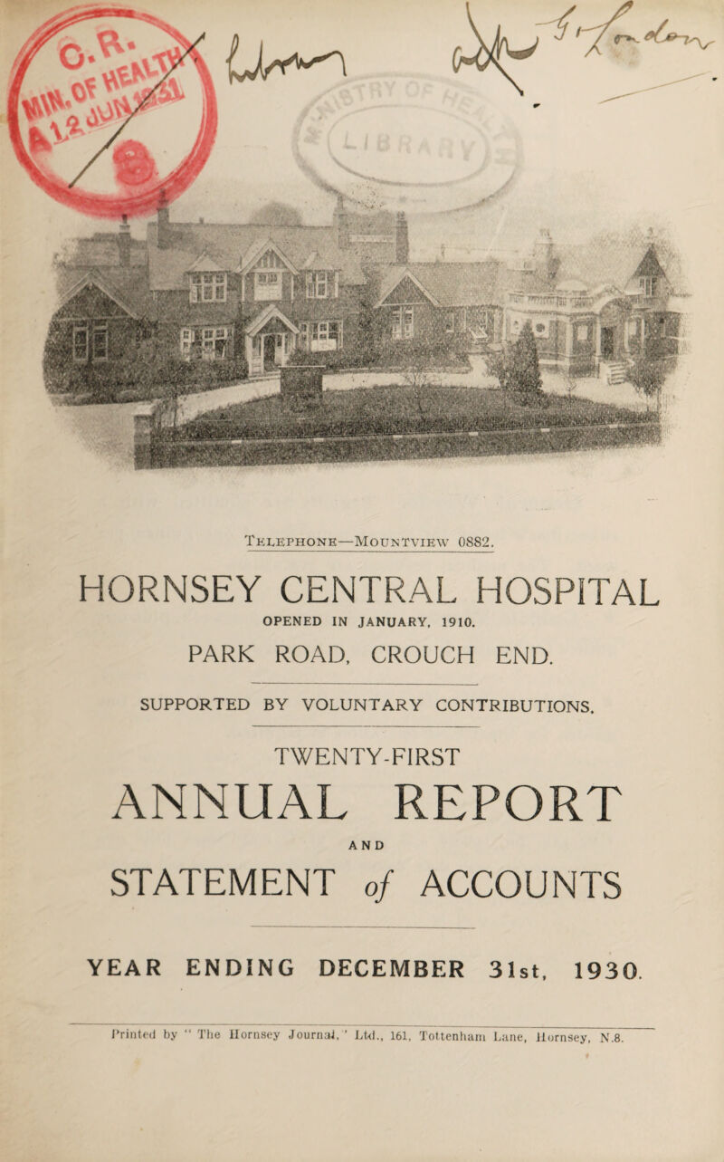 Telephone—Mountvibw 0882. HORNSEY CENTRAL HOSPITAL OPENED IN JANUARY, 1910. PARK ROAD, CROUCH END. SUPPORTED BY VOLUNTARY CONTRIBUTIONS. TWENTY-FIRST ANNUAL REPORT AND STATEMENT of ACCOUNTS YEAR ENDING DECEMBER 31st. 1930 Printed by “ The Hornsey Journal, ’ Ltd., 161, Tottenham Lane, Hornsey, N.8.