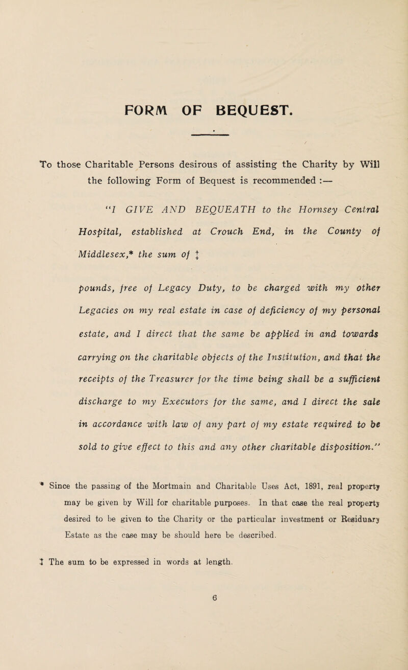 FORM OF BEQUEST. To those Charitable Persons desirous of assisting the Charity by Will the following Form of Bequest is recommended “I GIVE AND BEQUEATH to the Hornsey Central Hospital, established at Crouch End, in the County of Middlesex* the sum of l pounds, free of Legacy Duty, to be charged with my other Legacies on my real estate in case of deficiency of my personal estate, and I direct that the same be applied in and towards carrying on the charitable objects of the Institution, and that the receipts of the Treasurer for the time being shall be a sufficient discharge to my Executors for the same, and I direct the sale in accordance with law of any part of my estate required to be sold to give effect to this and any other charitable disposition/' * Since the passing of the Mortmain and Charitable Uses Act, 1891, real property may be given by Will for charitable purposes. In that case the real property desired to be given to the Charity or the particular investment or Residuary Estate as the case may be should here be described. I The sum to be expressed in words at length.